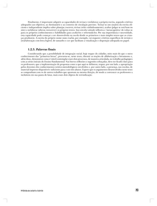 Finalmente, é importante adquirir as capacidades de revisar e reelaborar a própria escrita, segundo critérios
adequados aos objetivos, ao destinatário e ao contexto de circulação previsto. Tornar-se um usuário da escrita efi-
ciente e independente implica saber planejar, escrever, revisar (reler cuidadosamente), avaliar (julgar se está bom ou
não) e reelaborar (alterar, reescrever) os próprios textos. Isso envolve atitude reflexiva e ‘metacognitiva’ de voltar-se
para os próprios conhecimentos e habilidades para avaliá-los e reformulá-los. Por sua importância e necessidade,
esta capacidade pode começar a ser desenvolvida na escola desde os primeiros e mais simples textos que as crian-
ças produzem. A escrita do próprio nome num crachá, por exemplo, vai requerer critérios específicos de revisão e
[re]elaboração com letra legível, de tamanho e cor que facilitam a visualização e disposição adequada no papel.



       1.2.3. Palavras finais
        Considerando que a possibilidade de integração social, hoje requer do cidadão, mito mais do que o mero
conhecimento das “primeiras letras”, procurou-se, neste texto, discutir as noções de alfabetização e letramento e,
além disso, demonstrar como é viável contemplar esses dois processos, de maneira articulada, no trabalho pedagógico
com as séries iniciais do Ensino Fundamental. Nas breves reflexões e sugestões esboçadas, deve ter ficado claro para
os professores, que a implementação de propostas como a que aqui se delineou, requer, por um lado, a apropriação
pelos docentes dos conhecimentos teórico-metodológicos envolvidos e, por outro lado, a presença, nas escolas, de
material impresso disponível e suficiente para o uso dos alunos. Espero que os argumentos desenvolvidos neste texto
se componham com os de outros trabalhos que apontam na mesma direção, de modo a convencer os professores a
incluírem em sua pauta de lutas, mais esses dois objetos de reivindicação.
 