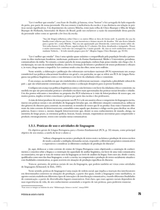 “Ler é melhor que estudar”, esta frase de Ziraldo, já famosa, virou “botton” e foi carregada do lado esquerdo
do peito, por parte de nossa juventude. Ela nos remete à ineficiência da escola e à sua distância em relação às prá-
ticas sociais significativas. Um depoimento da cantora Miúcha, irmã mais velha de Chico Buarque e filha de Sérgio
Buarque de Hollanda, historiador de Raízes do Brasil, pode nos esclarecer a razão da unanimidade dessa parcela
da juventude sobre como se aprende a ler fora da escola:

                            “Sua [de Sérgio] influência sobre Chico e os outros filhos se dava de forma sutil. As paredes da casa da
                            família eram cobertas por livros, e o pai incentivava a leitura através de desafios. ‘Ele não ficava falando
                            para a gente ler’, conta Miúcha. ‘Mas era um apaixonado por Dostoievski, conversava muito sobre ele.
                            Nós todos líamos. E tinha Proust, aquela edição de 17 volumes. Ele dizia, desafiando e instigando: ‘Proust
                            é muito interessante, vocês não vão conseguir ler, é muito grande. Ah, mas se vocês soubessem como era
                            madame Vedurin...’ Aí todo mundo pegava para ler” (Regina Zappa, Chico Buarque, pp. 93-94).

         “Ler é melhor que estudar”. Esta é uma opinião quase unânime e compartilhada pela população letrada e perten-
cente às elites intelectuais brasileiras. intelectuais, professores do Ensino Fundamental, Médio e Universitário, jornalistas,
comunicadores da mídia. No entanto, a maior parcela de nossa população, embora hoje possa estudar, não chega a ler. A
escolarização, no caso da sociedade brasileira, não leva à formação de leitores e produtores de textos proficientes e eficazes
e, às vezes, chega mesmo a impedi-la. Ler continua sendo coisa das elites, nesse novo milênio.
       Neste sentido, a elaboração e publicação dos referenciais curriculares nacionais (PCN) representam um avanço
considerável nas políticas educacionais brasileiras em geral e, em particular, no que se refere aos PCN de Língua Portu-
guesa nas políticas lingüísticas contra o não letrismo e em favor da cidadania crítica e consciente.
        É um avanço, na medida em que são estabelecidos os referenciais nacionais – respeitada a pluralidade cultural do
país –, que são relativamente consensuais, sobre o ensino e a educação desejáveis para os jovens brasileiros.
       Configura um avanço nas políticas lingüísticas contra o não letrismo e em favor da cidadania crítica e consciente, na
medida em que são preconizadas práticas e atividades escolares mais aproximadas das práticas sociais letradas e cidadãs.
Um dos pontos relevantes e inovadores na proposta dos PCN relaciona-se à visão de leitor/produtor de textos que, em
muitos pontos, implica revisões conceituais e práticas por parte das escolas e dos professores.
       A visão de leitor/produtor de textos presente nos PCN é a de um usuário eficaz e competente da linguagem escrita,
imerso em práticas sociais e em atividades de linguagem letradas que, em diferentes situações comunicativas, utiliza-se
dos gêneros do discurso para construir, ou reconstruir, os sentidos de textos que lê ou produz. Essa visão é bastante dife-
rente da visão corrente do leitor/escrevente, entendido como aquele que domina o código escrito para decifrar ou cifrar
palavras, frases e textos e, mesmo daquele leitor/escrevente que, dentre os seus conhecimentos de mundo, abriga, na
memória de longo prazo, as estruturas gráficas, lexicais, frasais, textuais, esquemáticas necessárias para compreender e
produzir, estrategicamente, textos com variadas metas comunicativas.



         1.3.1. Práticas de uso e atividades de linguagem
       Os objetivos gerais de Língua Portuguesa para o Ensino Fundamental (PCN, p. 32) situam, como principal
objetivo de seu ensino, a tarefa de levar o aluno a:

                            “utilizar a linguagem na escuta e produção de textos orais e na leitura e produção de textos escritos
                            de modo a atender a múltiplas demandas sociais, responder a diferentes propósitos comunicativos
                            e expressivos e considerar as diferentes condições de produção do discurso”.

        Já, aqui, desloca-se a visão corrente de ensino de Língua Portuguesa como objetivando a construção de conheci-
mentos e conceitos sobre a língua e a construção da capacidade de análise lingüística, em favor de uma visão comunicativa
ou enunciativa, em que se trata de ensinar usos da linguagem ao invés de análises da língua. Estes usos são, desde o início,
qualificados como usos das duas linguagens, a oral e a escrita, na compreensão e produção de textos socialmente situados e
com finalidades comunicativas, as quais ocorrem em situações de produção específicas do discurso.
       Trata-se, portanto, de práticas sociais de uso da linguagem, que podem também ser vistas como atividades
de linguagem (Schneuwly & Dolz, 1997).
       Neste sentido, práticas de linguagem é uma noção de ordem social, que implica a inserção dos interlocutores
em determinados contextos ou situações de produção, a partir dos quais, tendo a linguagem como mediadora, os
agentes sociais estabelecem diferentes tipos de interação e de interlocução comunicativa, visando diferentes finalidades
de comunicação, a partir de diversificados lugares enunciativos. Está claro, que esses agentes sociais dependem de
suas experiências de vida, de seu conhecimento acumulado a respeito de tais práticas, para poderem enunciar.

*Esse texto se integra ao boletim da série “Alfabetização, leitura e escrita”, março/2004.
 