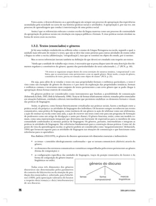 Vistos assim, o desenvolvimento ou a aprendizagem são sempre um processo de apropriação das experiências
acumuladas pela sociedade no curso de sua história (práticas sociais e atividades). A apropriação é, por sua vez, um
processo de aprendizagem que conduz à interiorização de uma prática social.
       Assim é que os referenciais enfocam o ensino escolar da língua materna como um processo de continuidade
da apropriação de práticas sociais em circulação em espaços públicos e formais. E estas práticas sociais circulam na
forma de textos orais ou escritos.



       1.3.2. Textos (enunciados) e gêneros
       Já há uma tradição estabelecida na reflexão sobre o ensino de Língua Portuguesa na escola, segundo a qual, a
unidade mais relevante de ensino é o texto, que não se deve dar como pretexto para outras atividades de ensino sobre
a língua ou sobre a escrita (alfabetização, ‘ortografização’), mas que se constitui em objeto de estudo, por si mesmo.
       Mas os novos referenciais inovam também na definição do que deverá ser estudado com respeito aos textos:
      “Ainda que a unidade de trabalho seja o texto, é necessário que se possa dispor tanto de uma descrição dos ele-
mentos regulares e constitutivos do gênero, quanto das particularidades do texto selecionado (...)” (PCN, p. 48).

                      “Os textos se organizam sempre dentro de certas restrições de natureza temática, ‘composicional’ e esti-
                      lística, que os caracterizam como pertencentes a esse ou aquele gênero. Desse modo, a noção de gênero,
                      constitutiva do texto, precisa ser tomada como objeto de ensino” (PCN, p. 23).

         Ou seja, para além de se estudar o texto em suas propriedades formais e estilísticas particulares, o texto é
visto como um exemplar de gênero do discurso e é por meio da exploração das propriedades temáticas, formais
e estilísticas comuns e recorrentes num conjunto de textos pertencentes a um certo gênero que se pode chegar à
apropriação destas formas estáveis de enunciado.
       Os gêneros podem ser considerados como instrumentos que fundam a possibilidade de comunicação
(Schneuwly & Dolz, 1997; Dolz & Schneuwly, 1996). Trata-se de formas relativamente estáveis, tomadas pelos enunciados
em situações habituais, entidades culturais intermediárias que permitem estabilizar os elementos formais e rituais
das práticas de linguagem.
       Assim, os gêneros, como formas historicamente cristalizadas nas práticas sociais, fazem a mediação entre a
prática social, ela própria e as atividades de linguagem dos indivíduos. Os locutores sempre reconhecem um evento
comunicativo, uma prática de linguagem, como instância de um gênero (a ação de telefonar como um telefonema,
a ação de ensinar na escola como uma aula, a ação de escrever um texto como este para um programa de formação
de professores como um artigo de divulgação e assim por diante). O gênero funciona, então, como um modelo co-
mum, como uma representação integrante que determina um horizonte de expectativas para os membros de uma
comunidade confrontados às mesmas práticas de linguagem. Os gêneros, portanto, intermedeiam e integram as
práticas às atividades de linguagem. São referências fundamentais para a construção dessas práticas. Como tal, do
ponto de vista da aprendizagem escolar, os gêneros podem ser considerados como ‘megainstrumentos’ (Schneuwly,
1994) que fornecem suporte para as atividades de linguagem nas situações de comunicação e que funcionam como
referências para os aprendizes.
       Para Bakhtin (1953/1979), os gêneros do discurso apresentam três dimensões essenciais e indissociáveis:

       • os temas – conteúdos ideologicamente conformados – que se tornam comunicáveis (dizíveis) através do
         gênero;
       • os elementos das estruturas comunicativas e semióticas compartilhadas pelos textos pertencentes ao gênero
         (forma de composição); e
       • as configurações específicas das unidades de linguagem, traços da posição enunciativa do locutor e da
         forma de composição do gênero (marcas
         lingüísticas ou estilo).


       Todas estas três dimensões dos gêneros
discursivos são determinadas pelos parâmetros
do contexto de fala/escrita ou da situação de pro-
dução dos enunciados e, sobretudo, para Volochí-
nov (1929), pela apreciação valorativa do locutor
a respeito do(s) tema(s) e do(s) interlocutor(es)
de seu discurso.
 
