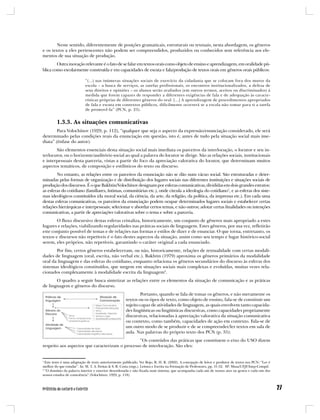 Neste sentido, diferentemente de posições gramaticais, estruturais ou textuais, nesta abordagem, os gêneros
e os textos a eles pertencentes não podem ser compreendidos, produzidos ou conhecidos sem referência aos ele-
mentos de sua situação de produção.
        Outra inovação relevante é o fato de se falar em textos orais como objeto de ensino e aprendizagem, em oralidade pú-
blica como escolarmente construída e em capacidades de escuta e fala/produção de textos orais em gêneros orais públicos:

                            “(...) nas inúmeras situações sociais de exercício da cidadania que se colocam fora dos muros da
                            escola – a busca de serviços, as tarefas profissionais, os encontros institucionalizados, a defesa de
                            seus direitos e opiniões – os alunos serão avaliados (em outros termos, aceitos ou discriminados) à
                            medida que forem capazes de responder a diferentes exigências de fala e de adequação às caracte-
                            rísticas próprias de diferentes gêneros do oral. [...] A aprendizagem de procedimentos apropriados
                            de fala e escuta em contextos públicos, dificilmente ocorrerá se a escola não tomar para si a tarefa
                            de promovê-la” (PCN, p. 25).


         1.3.3. As situações comunicativas
        Para Volochínov (1929, p. 112), “qualquer que seja o aspecto da expressão/enunciação considerado, ele será
determinado pelas condições reais da enunciação em questão, isto é, antes de tudo pela situação social mais ime-
diata” (ênfase do autor).
       São elementos essenciais desta situação social mais imediata os parceiros da interlocução, o locutor e seu in-
terlocutor, ou o horizonte/auditório social ao qual a palavra do locutor se dirige. São as relações sociais, institucionais
e interpessoais desta parceria, vistas a partir do foco da apreciação valorativa do locutor, que determinam muitos
aspectos temáticos, de composição e estilísticos do texto ou discurso.
        No entanto, as relações entre os parceiros da enunciação não se dão num vácuo social. São estruturadas e deter-
minadas pelas formas de organização e de distribuição dos lugares sociais nas diferentes instituições e situações sociais de
produção dos discursos. É o que Bakhtin/Volochínov designam por esferas comunicativas, divididas em dois grandes estratos:
as esferas do cotidiano (familiares, íntimas, comunitárias etc.), onde circula a ideologia do cotidiano1, e as esferas dos siste-
mas ideológicos constituídos (da moral social, da ciência, da arte, da religião, da política, da imprensa etc.). Em cada uma
destas esferas comunicativas, os parceiros da enunciação podem ocupar determinados lugares sociais e estabelecer certas
relações hierárquicas e interpessoais; selecionar e abordar certos temas, e não outros; adotar certas finalidades ou intenções
comunicativas, a partir de apreciações valorativas sobre o tema e sobre a parceria.
        O fluxo discursivo destas esferas cristaliza, historicamente, um conjunto de gêneros mais apropriado a estes
lugares e relações, viabilizando regularidades nas práticas sociais de linguagem. Estes gêneros, por sua vez, refletirão
este conjunto possível de temas e de relações nas formas e estilos de dizer e de enunciar. O que torna, entretanto, os
textos e discursos não repetíveis é o fato destes aspectos da situação, assim como seu tempo e lugar histórico-social
serem, eles próprios, não repetíveis, garantindo o caráter original a cada enunciado.
       Por fim, certos gêneros estabeleceram, ou não, historicamente, relações de textualidade com certas modali-
dades de linguagem (oral, escrita, não verbal etc.). Bakhtin (1979) aproxima os gêneros primários da modalidade
oral da linguagem e das esferas do cotidiano, enquanto relaciona os gêneros secundários do discurso às esferas dos
sistemas ideológicos constituídos, que surgem em situações sociais mais complexas e evoluídas, muitas vezes rela-
cionados complexamente à modalidade escrita da linguagem2.
       O quadro a seguir busca sintetizar as relações entre os elementos da situação de comunicação e as práticas
de linguagem e gêneros do discurso.
                                                              Portanto, quando se fala de tomar os gêneros, e não meramente os
                                                      textos ou os tipos de texto, como objeto de ensino, fala-se de constituir um
                                                      sujeito capaz de atividades de linguagem, as quais envolvem tanto capacida-
                                                      des lingüísticas ou lingüísticas discursivas, como capacidades propriamente
                                                      discursivas, relacionadas à apreciação valorativa da situação comunicativa
                                                      ou contexto, como também, capacidades de ação em contexto. Fala-se de
                                                      um outro modo de se produzir e de se compreender/ler textos em sala de
                                                      aula. Nas palavras do próprio texto dos PCN (p. 35):
                                                 “Os conteúdos das práticas que constituem o eixo do USO dizem
respeito aos aspectos que caracterizam o processo de interlocução. São eles:


1
  Este texto é uma adaptação de texto anteriormente publicado. Ver Rojo, R. H. R. (2002). A concepção de leitor e produtor de textos nos PCN: “Ler é
melhor do que estudar”. In: M. T. A. Freitas & S. R. Costa (orgs.). Leitura e Escrita na Formação de Professores, pp. 31-52. SP: Musa/UFJF/Inep-Compd.
2
  “O domínio da palavra interior e exterior desordenada e não fixada num sistema, que acompanha cada um de nossos atos ou gestos e cada um dos
nossos estados de consciência” (Volochínov, 1929, p. 118).
 