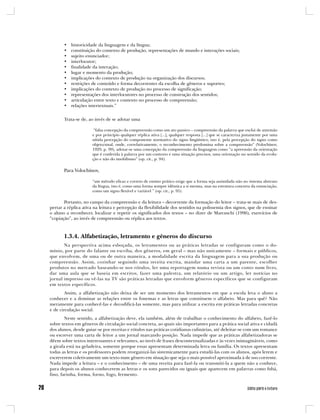 •   historicidade da linguagem e da língua;
       •   constituição do contexto de produção, representações de mundo e interações sociais;
       •   sujeito enunciador;
       •   interlocutor;
       •   finalidade da interação;
       •   lugar e momento da produção;
       •   implicações do contexto de produção na organização dos discursos;
       •   restrições de conteúdo e forma decorrentes da escolha de gêneros e suportes;
       •   implicações do contexto de produção no processo de significação;
       •   representações dos interlocutores no processo de construção dos sentidos;
       •   articulação entre texto e contexto no processo de compreensão;
       •   relações intertextuais.”


       Trata-se de, ao invés de se adotar uma

                      “falsa concepção da compreensão como um ato passivo – compreensão da palavra que exclui de antemão
                     e por princípio qualquer réplica ativa [...], qualquer resposta [...] que se caracteriza justamente por uma
                     nítida percepção do componente normativo do signo lingüístico, isto é, pela percepção do signo como
                     objeto/sinal, onde, correlativamente, o reconhecimento predomina sobre a compreensão” (Volochínov,
                     1929, p. 99), adotar-se uma concepção da compreensão da linguagem como “a apreensão da orientação
                     que é conferida à palavra por um contexto e uma situação precisos, uma orientação no sentido da evolu-
                     ção e não do imobilismo” (op. cit., p. 94).

       Para Volochínov,

                     “um método eficaz e correto de ensino prático exige que a forma seja assimilada não no sistema abstrato
                     da língua, isto é, como uma forma sempre idêntica a si mesma, mas na estrutura concreta da enunciação,
                     como um signo flexível e variável ” (op. cit., p. 95).

       Portanto, no campo da compreensão e da leitura – decorrente da formação do leitor – trata-se mais de des-
pertar a réplica ativa na leitura e percepção da flexibilidade dos sentidos na polissemia dos signos, que de ensinar
o aluno a reconhecer, localizar e repetir os significados dos textos – no dizer de Marcuschi (1996), exercícios de
“copiação”, ao invés de compreensão ou réplica aos textos.



       1.3.4. Alfabetização, letramento e gêneros do discurso
       Na perspectiva acima esboçada, os letramentos ou as práticas letradas se configuram como o do-
mínio, por parte do falante ou escriba, dos gêneros, em geral – mas não unicamente – formais e públicos,
que envolvem, de uma ou de outra maneira, a modalidade escrita da linguagem para a sua produção ou
compreensão. Assim, cozinhar seguindo uma receita escrita, mandar uma carta a um parente, escolher
produtos no mercado baseando-se nos rótulos, ler uma reportagem numa revista ou um conto num livro,
dar uma aula que se baseia em escritos, fazer uma palestra, um relatório ou um artigo, ler notícias no
jornal impresso ou vê-las na TV são práticas letradas que envolvem gêneros específicos que se configuram
em textos específicos.
        Assim, a alfabetização não deixa de ser um momento dos letramentos em que a escola leva o aluno a
conhecer e a dominar as relações entre os fonemas e as letras que constituem o alfabeto. Mas para quê? Não
meramente para conhecê-las e decodificá-las somente, mas para utilizar a escrita em práticas letradas concretas
e de circulação social.
        Neste sentido, a alfabetização deve, ela também, além de trabalhar o conhecimento do alfabeto, fazê-lo
sobre textos em gêneros de circulação social concreta, ao quais são importantes para a prática social ativa e cidadã
dos alunos, desde guiar-se por receitas e rótulos nas práticas cotidianas culinárias, até deleitar-se com um romance
ou escrever uma carta de leitor a um jornal marcando posição. Nada impede que as práticas alfabetizadoras se
dêem sobre textos interessantes e relevantes, ao invés de frases descontextualizadas e às vezes inimagináveis, como
a girafa está na geladeira, somente porque essas apresentam determinada letra ou família. Os textos apresentam
todas as letras e os professores podem reorganizá-las sistemicamente para estudá-las com os alunos, após lerem e
escreverem coletivamente um texto num gênero em situação que seja o mais possível aproximada à de uso corrente.
Nada impede a leitura – e o conhecimento – de uma receita para fazê-la ou transmiti-la a quem não a conhece,
para depois os alunos conhecerem as letras e os sons parecidos ou iguais que aparecem em palavras como fubá,
fino, farinha, forma, forno, fogo, fermento.
 
