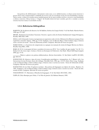 Em práticas de alfabetização e letramento como estas, ao se alfabetizarem, os alunos terão interesse e
prazer, bem como compreendem a utilidade da escrita e de sua circulação social, de suas finalidades e formas.
Talvez assim, o aluno ao estudar, possa também gostar de ler, pois estudar será ler e escrever com finalidades
e efeitos concretos. Dessa forma, o “slogan” de Ziraldo deixe de fazer sentido, pois ler e estudar a escrita
estarão inscritos numa só atividade escolar.



       1.3.5. Referências bibliográficas

BAKHTIN, M. Os gêneros do discurso. In: M. Bakhtin, Estética da Criação Verbal. 1ª ed. São Paulo: Martins Fontes,
1992, pp. 277-326.
BRASIL. Parâmetros Curriculares Nacionais: Terceiro e quarto ciclos do Ensino Fundamental: Língua Portuguesa.
Brasília: MEC/SEF, 1988.
DOLZ, J. & B. Schneuwly. Genres et progression en expression orale et écrite. Eléments de réflexions à propos d’une
expérience romande. Enjeux, 1996, pp. 31-49. Tradução a sair em Roxane Rojo e Glaís Cordeiro (orgs.): Gêneros
orais e escritos na escola – Textos de Schneuwly & Dolz. Campinas: Mercado de Letras (no prelo).
MARCUSCHI, L. A. Exercícios de compreensão ou copiação nos manuais de ensino de língua? Revista em Aberto.
Brasília: Inep-MEC, 1996.
ROJO, R. H. R. A concepção de leitor e produtor de textos nos PCN: “Ler é melhor do que estudar”. In: M. T. A.
Freitas & S. R. Costa (orgs.). Leitura e Escrita na Formação de Professores. São Paulo: Musa/UFJF/Inep-Comped,
2002, pp. 31-52.
_________. Palavra e gênero em práticas alfabetizadoras. Revista Intercâmbio. 12. São Paulo: LaelPUC-SP, 2003,
pp. 165-173.
SCHNEUWLY, B. Gêneros e tipos de texto: Considerações psicológicas e ontogenéticas. In: Y. Reuter (ed.). Les
Interactions Lecture-Écriture (Actes du Colloque Théodile-Crel), 1994, pp. 155-173. Bern: Peter Lang. Tradução
a sair em Roxane Rojo e Glaís Cordeiro (orgs.). Gêneros orais e escritos na escola – Textos de Schneuwly & Dolz.
Campinas: Mercado de Letras (no prelo).
SCHNEUWLY, B. & J. Dolz. Os gêneros escolares - Das práticas de linguagem aos objetos de ensino. Repères, 15,
1997. Tradução a sair em Roxane Rojo e Glaís Cordeiro (orgs.) Gêneros orais e escritos na escola – Textos de Sch-
neuwly & Dolz. Campinas: Mercado de Letras (no prelo).
VOLOCHÍNOV, V. N. Marxismo e Filosofia da Linguagem. 2ª ed. São Paulo: HUCITEC, 1981.
ZAPPA, R. Chico Buarque para Todos. 3ª ed. Rio de Janeiro: Ed. Relume Dumará, 1999.
 