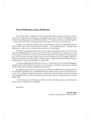 Cara Professora, Caro Professor,

     No ar desde 1991, e na grade da TV Escola a partir de 1996, o programa Salto para o Futuro
produz séries voltadas para a formação continuada de professores e de alunos do Magistério, pro-
movendo um diálogo por meio de diferentes mídias — TV, internet, telefone e material impresso
— democratizando, assim, as oportunidades de interação e de acesso ao conhecimento.
      A riqueza e a contemporaneidade dos temas abordados, bem como a pluralidade/diversi-
dade brasileira que as séries retratam, fazem do Salto — como carinhosamente é chamado pelos
professores — um convite ao exercício da autonomia e da criatividade.
      Os boletins, os programas televisivos e o site no qual se encontram entrevistas, fotos e outros
recursos multimídia (http://tvescola.mec.gov.br) oferecem aos professores, aos gestores, aos cursos
de formação de docentes, às escolas e aos sistemas educacionais um poderoso instrumento para
que, autonomamente, possam organizar processos de formação em serviço, propor reflexões e
implementar projetos de trabalho que contribuam para o desenvolvimento profissional e para o
aprimoramento contínuo do trabalho em sala de aula.
     A recepção organizada do Salto para o Futuro e a exploração de seu potencial pedagógico
proporcionam à comunidade educacional o acesso à formação continuada, incentivando a adoção
de uma cultura de permanente qualificação profissional.
       Esta publicação que a Secretaria de Educação a Distância do Ministério da Educação oferece
aos educadores brasileiros traz a possibilidade de uma reflexão sobre os processos de leitura e de
escrita, sob o enfoque dos gêneros discursivos e das práticas de letramento, por meio da seleção
de textos publicados em séries produzidas pelo Salto para o Futuro, compreendendo os anos de
2000 a 2005.
       Por isso, desejo que todos façam o melhor uso deste material e que possam desfrutar das
riquezas que ele dispõe em sua totalidade.


      Boa leitura,


                                                                                  Ronaldo Mota
                                                         Secretário de Educação a Distância/MEC
 
