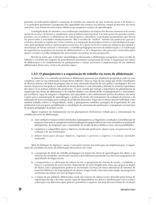 preensão, reconhecimento global e construção de sentidos em contextos de usos sociais da escrita e da leitura; e,
c) os princípios pertinentes à progressão das capacidades das crianças nos diversos campos já descritos em textos
anteriores, com ênfase em intervenções didáticas que propiciem avanços de aprendizagem.
        A multiplicidade de métodos e sua combinação simultânea em função dos diversos momentos do ensino
inicial da escrita e da leitura é, atualmente, uma tendência internacional. Um bom ponto de partida consiste,
portanto, em reconhecer as deficiências de cada proposta e identificar os princípios permanentes que devem
ser preservados e articulados simultaneamente. Mas a escolha do “melhor” método não poderá ser parcial e
exclusiva, devendo se regular por vários critérios: a) a integração de princípios teóricos e metodológicos já suge-
ridos pela produção teórica e pela pesquisa nessa área; b) o apoio em livros e materiais didáticos que ajudem a
sistematizar, de forma coerente e consistente, o trabalho pedagógico em torno da alfabetização; c) a socialização
de experiências ou práticas de sucesso de alfabetizadores; e, d) o diagnóstico dos processos vivenciados pelos
alunos, visando a escolha adequada das intervenções necessárias às suas progressões.
        Percebe-se assim, que as decisões metodológicas relacionadas à alfabetização extrapolam a mera escolha de
métodos e envolvem um conjunto de procedimentos pertinentes à preparação da escola, à organização das classes
de alfabetização e ao estabelecimento de planejamentos e rotinas necessários à implementação de um ambiente
alfabetizador. Serão esses, os focos do próximo tópico.



       1.4.3. O planejamento e a organização do trabalho em torno da alfabetização
        As dimensões e os conteúdos pertinentes à alfabetização passaram por ampliações progressivas cada vez mais
complexas, como se vem enfatizando ao longo dessas reflexões. Trata-se, hoje, de um campo que recebe contribuições
de diversas ciências e de linhas de pesquisa cada vez mais valorizadas do ponto de vista político e pedagógico. Por isso
mesmo, tal processo não pode ser conduzido de forma aleatória e e não sistemática, limitado às vivências espontâneas
dos alunos ou às práticas solitárias dos professores. É nesse sentido que emerge a importância do planejamento da
organização das classes de alfabetização e do trabalho didático a ser desenvolvido. O planejamento é o instrumento,
por excelência, capaz de assegurar o diagnóstico das capacidades e dos conhecimentos prévios dos alunos, das metas
e meios para a sistematização de aprendizagens e práticas de ensino, dos instrumentos de avaliação do processo e da
elaboração de novas estratégias para a solução de problemas detectados. Exige não só esforço docente individual, como
também trabalho coletivo e compartilhado. Assim, o planejamento estabelece princípios de reciprocidade de cada
profissional com seus pares, possibilitando a consolidação da autonomia dos professores e a progressiva reconstrução
do projeto pedagógico da própria escola.
       Alguns requisitos são fundamentais em um planejamento efetivamente voltado para a sistematização do
trabalho em torno da alfabetização:

       a) criar condições e tempos escolares destinados ao planejamento, ao diagnóstico, à avaliação e à [re]elaboração de
          propostas, buscando-se a progressiva institucionalização de espaços coletivos tais como seminários ou semanas de
          planejamento, de integração com a comunidade, de escolha de livros didáticos, entre outras possibilidades;
       b) estabelecer e compartilhar metas e objetivos, envolvendo professores, alunos e pais, nos processos de sua
          avaliação e de sua reorientação;
       c) definir meios para alcançar objetivos, organizar o processo e registrar e socializar atividades
          realizadas.


       Além da definição de objetivos e metas, é necessário investir nos meios para sua implementação. A organi-
zação das atividades em torno da alfabetização deverá levar em conta:

       a) a progressão de níveis do trabalho pedagógico em função dos níveis de aprendizagem dos alunos e da
          natureza das atividades, envolvendo conceitos e procedimentos pertinentes aos diversos componentes do
          aprendizado da língua escrita;
       b) a compreensão e a valorização da cultura escrita, a apropriação do sistema de escrita, a oralidade, a
          leitura e a produção de textos escritos. Dependendo do nível atingido pela classe, por grupos ou duplas
          de alunos, todo o planejamento poderá ser reorientado, em busca de outras alternativas de métodos, de
          materiais didáticos e de reagrupamento de alunos, sempre tendo como meta mais ampla, sua progressiva
          autonomia em relação aos usos da língua escrita;
       c) a criação de um ambiente alfabetizador, ou de um contexto de cultura escrita oferecido pelas formas de
          organização da sala e de toda a escola, capaz de disponibilizar aos alunos a familiarização com a escrita e
          a interação com diferentes tipos, gêneros, portadores e suportes, nas mais diversas formas de circulação
 