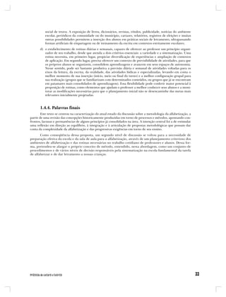 social de textos. A exposição de livros, dicionários, revistas, rótulos, publicidade, notícias do ambiente
          escolar, periódicos da comunidade ou do município, cartazes, relatórios, registros de eleições e muitas
          outras possibilidades permitem a inserção dos alunos em práticas sociais de letramento, ultrapassando
          formas artificiais de etiquetagem ou de treinamento da escrita em contextos estritamente escolares;
       d) o estabelecimento de rotinas diárias e semanais, capazes de oferecer ao professor um princípio organi-
          zador de seu trabalho, desde que atenda a dois critérios essenciais: a variedade e a sistematização. Uma
          rotina necessita, em primeiro lugar, propiciar diversificação de experiências e ampliação de contextos
          de aplicação. Em segundo lugar, precisa oferecer um contexto de previsibilidade de atividades, para que
          os próprios alunos se organizem, consolidem aprendizagens e avancem em seus espaços de autonomia.
          Nesse sentido, pode ser bastante produtiva a previsão diária e semanal de atividades voltadas para os
          eixos da leitura, da escrita, da oralidade, das atividades lúdicas e especializadas, levando em conta o
          melhor momento de sua inserção (início, meio ou final do turno) e a melhor configuração grupal para
          sua realização (grupos que se familiarizam com determinados conteúdos, ou grupos que já se encontram
          em patamares mais consolidados de aprendizagem). Essa flexibilidade pode conferir maior potencial à
          proposição de rotinas, como elementos que ajudam o professor a melhor conhecer seus alunos e a moni-
          torar as modificações necessárias para que o planejamento inicial não se desencaminhe das metas mais
          relevantes inicialmente projetadas.



       1.4.4. Palavras finais
        Este texto se centrou na caracterização do atual estado da discussão sobre a metodologia da alfabetização, a
partir de uma revisão das concepções historicamente produzidas em torno de processos e métodos, apontando con-
frontos, lacunas e permanências de alguns princípios já consolidados na área. A intenção central foi a de estimular
uma reflexão em direção ao equilíbrio, à integração e à articulação de propostas metodológicas que possam dar
conta da complexidade da alfabetização e das progressivas exigências em torno de seu ensino.
       Como conseqüência dessa proposta, um segundo nível de discussão se voltou para a necessidade de
preparação efetiva da escola e da sala de aula para a alfabetização, através de um planejamento criterioso dos
ambientes de alfabetização e das rotinas necessárias no trabalho cotidiano de professores e alunos. Dessa for-
ma, pretendeu-se alargar o próprio conceito de método, entendido, nesta abordagem, como um conjunto de
procedimentos e de vários níveis de decisão responsáveis pela sistematização na escola fundamental da tarefa
de alfabetizar e de dar letramento a nossas crianças.
 