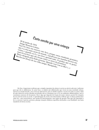 Carta
         26 d                                escrita
                e
         Amig junho de                                      por um
                o
        Você Monteir 934
                             1                                            a crian
       que é
               fez b
              a coi
                     em e
                            o Lo
                                 ba
                            m es to,
                                                                                        ça
      verbo         sa          cr
             s e q mais ca ever este
     mais          uand        cete          livro
           f              o          d
    Muit oi na hor eu li o o mundo , porque
          o             a            se         .             e
    Rece obrigado que eles u livro a A profess stou est
         ba um          p           foram       pren        ora m       ud
                  abra elo lindo          visita     di tu
                                                           do.      e ma ando gr
                       ço de          p          r                      nd          am
                              seu v resente. os vícios O peda ou decor ática
                                    elho        Q            d          ço qu        ar un
                                         amig uando v a pronú
                                               o, M        ocê v       ncia. e eu gost s
                                                    ariqu         e                      ei
                                                          inho m ao Rio
                                                                .           ? (...)




        Por fim, é importante reafirmar que a simples exposição dos alunos à escrita na sala de aula não é suficiente
para que eles se alfabetizem. Se assim fosse, os adultos não alfabetizados que vivem em uma sociedade urbana,
imersos no mundo letrado, com certeza já saberiam ler, pois as cidades expõem a escrita em todos os cantos. Salas
de aula cheias de escritas afixadas nas paredes não se constituem, por si só, em ambientes alfabetizadores, não se
constituem contextos de letramento. Isso é algo que depende da criação do maior número possível de situações
de uso real da escrita na escola. A aprendizagem da escrita está relacionada à reflexão que os alunos podem fazer
sobre ela – suas características, seus modos de funcionamento, suas regras de geração. Para que eles aprendam a
ler e a escrever é preciso, portanto, planejar situações didáticas específicas destinadas a essa finalidade, não basta
inundá-los de letras escritas.
 