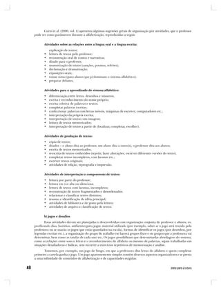 Curto et al. (2000, vol. 1) apresenta algumas sugestões gerais de organização por atividades, que o professor
pode ter como parâmetros durante a alfabetização, reproduzidas a seguir.


       Atividades sobre as relações entre a língua oral e a língua escrita:
           explicação de textos;
       •   leitura de textos pelo professor;
       •   reconstrução oral de contos e narrativas;
       •   ditado para o professor;
       •   memorização de textos (canções, poemas, refrões);
       •   declamação e dramatização;
       •   exposições orais;
       •   tomar notas (para alunos que já dominam o sistema alfabético);
       •   preparar debates;


       Atividades para o aprendizado do sistema alfabético:
       •   diferenciação entre letras, desenhos e números;
       •   escrita e reconhecimento do nome próprio;
       •   escrita coletiva de palavras e textos;
       •   completar palavras escritas;
       •   confeccionar palavras com letras móveis, máquinas de escrever, computadores etc.;
       •   interpretação da própria escrita;
       •   interpretação de textos com imagens;
       •   leitura de textos memorizados;
       •   interpretação de textos a partir de (localizar, completar, escolher).


       Atividades de produção de textos:
       •   cópia de textos;
       •   ditados – o aluno dita ao professor, um aluno dita a outro(s), o professor dita aos alunos;
       •   escrita de textos memorizados;
       •   reescrita de textos conhecidos (repetir, fazer alterações, escrever diferentes versões do texto);
       •   completar textos incompletos, com lacunas etc.;
       •   escrever textos originais;
       •   atividades de edição, reprografia e impressão.


       Atividades de interpretação e compreensão de textos:
       •   leitura por parte do professor;
       •   leitura em voz alta ou silenciosa;
       •   leitura de textos com lacunas, incompletos;
       •   reconstrução de textos fragmentados e desordenados;
       •   relacionar e classificar textos distintos;
       •   resumo e identificação da idéia principal;
       •   atividades de biblioteca e de gosto pela leitura;
       •   atividades de arquivo e classificação de textos.


       b) jogos e desafios
        Estas atividades devem ser planejadas e desenvolvidas com organização conjunta de professor e alunos, es-
pecificando dias, horários, ambientes para jogar, material utilizado (por exemplo, saber se o jogo será trazido pela
professora ou se usarão os jogos que estão guardados na escola), formas de identificar os jogos (por desenhos, por
legendas escritas etc.), a organização do grupo de trabalho (se haverá grupos fixos e ou grupos que a professora vai
determinar, bem como as tarefas de cada um) etc. Os jogos possibilitam que determinadas abordagens do sistema,
como as relações entre sons e letras e o reconhecimento do alfabeto ou mesmo de palavras, sejam trabalhadas em
situações desafiadoras e lúdicas, sem recorrer a exercícios repetitivos de memorização e análise.
       Tomemos, por exemplo, um jogo de bingo, em que a professora dita letras do alfabeto e quem completar
primeiro a cartela ganha o jogo. Um jogo aparentemente simples contém diversos aspectos organizadores e se presta
a uma infinidade de conteúdos de alfabetização e de capacidades exigidas.
 