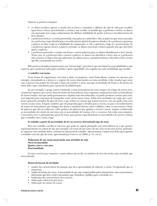 Vejamos as possíveis situações:

       • os alunos recebem apenas a cartela sem as letras e consultam o alfabeto da sala de aula para escolher
         quais letras colocar, preenchendo a cartela à sua escolha. À medida que a professora sorteia, os alunos
         vão marcando (isso exige conhecimento do alfabeto, habilidade de grafar as letras e reconhecimento da
         letra ditada);
       • a professora fornece a cartela preenchida com palavras conhecidas e dita as palavras que serão marcadas
         na cartela (isso exige identificação e reconhecimento global de palavras ditadas). Se a professora apresenta
         a palavra ao ditar, exige-se a habilidade de comparação, se não a apresenta, exige-se a memorização. Se
         a professora apenas mostra a palavra sorteada, os alunos exercitam a leitura quando têm que descobrir
         qual é a palavra;
       • a professora preenche a cartela com letras e sorteia palavras para os alunos identificarem a letra inicial.
         Nesse caso, se a professora dita e mostra a palavra, os alunos vão identificar a letra, mas se a professora
         não a mostra, os alunos têm que selecionar, na cadeia sonora, o primeiro fonema e descobrir a letra correta
         que lhe corresponde na cartela.

       Pelos poucos exemplos propostos para um “mesmo jogo”, percebe-se que são inúmeras as possibilidades e que
é preciso que o professor saiba qual conteúdo e quais capacidades são exigidas em cada modalidade que escolhe.
       c) trabalho com temas
        Nesta forma de organização, um tema é eleito ou proposto, como brincadeiras, cinema ou esportes, por
exemplo, estimulando-se a leitura e o registro de textos relacionados ao tema escolhido. Cabe ressaltar que nesse
caso, é preciso não perder de vista que o tópico de estudo é o tema, mas que as atividades de leitura e de escrita em
torno dele é que contribuem para o processo da alfabetização.
        Se, por exemplo, o grupo estiver estudando o tema brincadeiras de nosso tempo e do tempo de nossos avós,
vai precisar registrar, por escrito, listas de nomes de brincadeiras, fazer esquemas comparativos entre as brincadeiras
de outros tempos, mas que ainda permanecem e àquelas mais desconhecidas, vai poder produzir convites para avós,
criar legendas para exposição de brinquedos, entre várias outras coisas. Todas estas atividades vão exigir que o pro-
fessor apresente exemplos de tipos de texto, e que solicite às crianças que tentem escrever, com sua ajuda, uma carta
convite ou um cartaz. Exigem, também, que ele proponha jogos e desafios para a escrita, ou para o reconhecimento
de nomes de brincadeiras, que indague dos alunos e também informe sobre o alfabeto, sobre os sons iniciais e finais
de palavras que eles já conhecem, sobre pedaços de palavras que ajudam a escrever outras, sempre coordenando
as necessidades do estudo de um tema com as necessidades de ensinar a ler e a escrever. Em todas estas situações,
é necessário rever o planejamento geral do tema, para pensar especificamente as necessidades de escrita e leitura
que o trabalho com o tema, exige.
       d) trabalho a partir da necessidade de ler ou escrever determinado tipo de texto
       Para este trabalho, escolhe-se um texto que pode ser aquele planejado com antecedência ou o que aparece
espontaneamente na ordem do dia, por exemplo, em torno de um conto, de um aviso ou de uma receita, podendo-
se organizar uma unidade diária, semanal ou quinzenal de trabalho. Apresentamos a seguir uma ficha que organiza
o trabalho com um tipo de texto, apresentada por Curto et al. (2000, p. 41, vol. 2).

       Elaboração de um cartaz anunciando uma atividade de aula
       Nível recomendado
       Quatro, cinco e seis anos
       Funcionalidade

       O cartaz servirá para anunciar a outros alunos da escola, ou inclusive de fora da escola, uma atividade que
será realizada.


       Desenvolvimento da atividade:
       • análise das características da situação que dá a oportunidade de elaborar o cartaz. O espetáculo que se
         anunciará;
       • análise da função do cartaz. A necessidade de que seja compreendido pelos destinatários, suas características,
         informação que deve conter mecanismos que estimulem o público para a atividade etc.;
       • lembrança das características dos cartazes;
       • elaboração coletiva do pré-texto;
       • elaboração do esboço do cartaz.
 