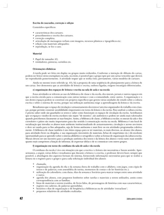 Escrita do rascunho, correção e edição
       Conteúdos específicos:

       •   características dos cartazes;
       •   procedimentos e escrita dos cartazes;
       •   correção completa;
       •   articulação de mensagens verbais com imagens, recursos plásticos e tipográficos etc;
       •   edição com materiais adequados;
       •   reprodução, se for o caso.


       Material

       • Papel de tamanho A3;
       • rotuladores, pinturas, carimbos etc.


       Orientações didáticas
       A tarefa pode ser feita em duplas ou grupos muito reduzidos. Conforme a intenção de difusão do cartaz,
podem ser feitos vários exemplares na aula, ou então, é possível que o grupo opte por um cartaz vencedor que deverá
ser reproduzido posteriormente. A atividade requer que se tenha visto, previamente, vários modelos de cartazes.
      Ainda no mesmo texto referido (p. 43), há a proposta de uma seqüência de planejamento para a leitura de
um cartaz. Isto demonstra que as atividades de leitura e escrita, embora ligadas, exigem estratégias diferenciadas.
       e) organização dos espaços de leitura e escrita na sala de aula e na escola
        Estas atividades se referem ao uso da biblioteca de classe e da escola, dos murais, jornais e outros espaços em
que a escrita circula para a comunicação com outras turmas e com a comunidade, entre outros. A organização e o
uso destes espaços podem se constituir em projetos específicos que gerem várias unidades de estudo sobre a cultura
escrita e sobre o sistema de escrita, porque sua utilização autônoma exige a aprendizagem da leitura e da escrita.
        Ressaltamos que o espaço de circulação e armazenamento dos textos é um eixo organizador do trabalho com crian-
ças, porque permite construir sociabilidades importantes em torno da leitura e da escrita. Para usufruir a cultura escrita,
é preciso saber onde são guardados os textos e saber como funcionam os espaços de circulação da escrita. Acreditamos
que os espaços e modos de escrita escolares não sejam “de mentira”, são autênticos e podem ser ainda mais valorizados
quando percebemos claramente as suas funções. Assim, a biblioteca de classe, a biblioteca escolar, os murais da sala e dos
corredores e pátios são muito importantes para dar sentido à comunicação escrita na escola. Biblioteca é um local de
socialização que introduz os alunos num ambiente institucionalizado de armazenamento, circulação e acesso aos textos
e deve ser usada para os fins adequados, seja de forma autônoma e mais livre ou em atividades programadas coletiva-
mente. A biblioteca de classe também é um ótimo espaço para se ter materiais, os mais diversos, ao alcance dos alunos,
para atividades livres ou dirigidas, e sua organização (inventário de materiais, fichas de empréstimo etc.) dá excelente
oportunidade para se aprender sobre o sistema alfabético e ortográfico e sobre as formas de organização da cultura escrita.
Murais devem ser um incentivo para a produção autêntica dos textos e da leitura dos alunos e terão tanto mais sentido
quanto mais cumprirem a função de informar, de expressar idéias e de se comunicar com outros grupos.
       f) organização em torno do cotidiano da sala de aula e da escola
        O cotidiano da escola é rico em situações em que a escrita e a leitura são necessárias e fazem sentido. Apre-
sentamos, a seguir, várias delas e ressaltamos que durante a leitura e a escrita, o professor deverá fazer, sempre que
possível, a abordagem dos aspectos formais do sistema, fornecendo informações necessárias para que se realize a
leitura ou o registro para o grupo e para cada solicitação individual dos alunos:

       • chamada;
       • organização da agenda do dia e da semana (hora de trabalho com o alfabeto, com jogos, com cópia de
         textos e de palavras, com assembléia de turma, momentos de contar e de ler histórias etc.);
       • utilização do calendário, com datas, dias da semana e horários para marcar tempo entre uma atividade
         e outra;
       • agenda dos alunos, com pequenos lembretes sobre tarefas e materiais a serem utilizados, assim como
         correspondência com as famílias;
       • listas de materiais a serem trazidos, de livros lidos, de personagens de histórias com suas características;
       • registro em caderno, de palavras aprendidas;
       • horários e dias de organização e de freqüência a bibliotecas ou de atividades ‘extraclasse’;
       • pequenos relatórios de atividades realizadas.
 