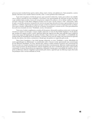 pressa nas mais variadas formas: poesia, música, dança, teatro, cinema, artes plásticas etc. Neste propósito, a autora
aborda a literatura oral, citando Câmara Cascudo, como “o nosso primeiro leite intelectual”.
       É por meio da palavra, da fala das pessoas, que é possível conhecê-las. Assim, para realizar um trabalho
com os alunos, partindo de suas realidades, é necessário criar oportunidades de interação em que eles falem
e que também sejam ouvidos, trata-se de um processo conjunto de conhecer e de se deixar conhecer. Esta ob-
servação é feita por Cecília Maria Aldigueri Goulart em seu texto “Escola, leitura e vida”, reforçando a idéia
de que a escola deve promover momentos de conversa em que haja discussão de temas, apresentação de novas
questões e, também, organização de espaços em que os diversos materiais escritos estejam presentes ou dispo-
níveis para consulta, independente do fato de se dominar formalmente o sistema escrito. Estes procedimentos
da escola são retomados no texto “Oralidade, escrita e letramento”.
       Neste texto, Goulart complementa a temática do letramento, destacando as práticas sociais orais e escritas que
envolvem os sujeitos em interação. A autora amplia a discussão ao tratar da diversidade lingüística e da de gênero
que circulam nos espaços escolar e social e apresenta idéias que sugerem um olhar mais específico para o papel da
escola como espaço de legitimação das práticas letradas e lugar social em que a diversidade e a variabilidade dos
modos de falar são abordadas de modo sistemático. As práticas sociais orais são citadas como uma forma de expressão
da vida, dos saberes, dos valores, sentimentos e desejos que não podem ser esquecidos pela escola.
        Maria Lúcia Castanheira e Ana Lydia Santiago rediscutem, no texto “Oralidade e escrita: dificuldades de
ensino-aprendizagem na alfabetização”, as considerações sobre o fracasso escolar, apresentando uma caracterização
de suas diferentes abordagens. No texto, afirmam que, embora os dados estatísticos mostrem uma concentração do
fracasso escolar nas crianças oriundas de meios menos favorecidos economicamente, diferentes estudos apontam que
essas crianças possuem um desenvolvimento cultural e lingüístico que não é considerado pela escola. A partir dessas
constatações, as autoras desenvolvem seus argumentos, chamando a atenção para a necessidade de conhecer e de res-
peitar as diferenças culturais e lingüísticas apresentadas pelos alunos, sugerindo que tais diferenças sejam observadas
nas produções orais e escritas realizadas na escola.
 