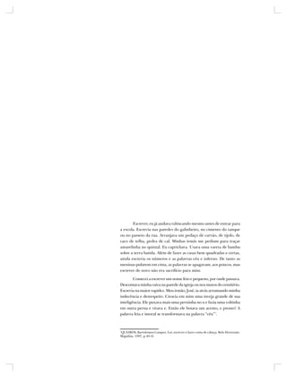 Escrever, eu já andava rabiscando mesmo antes de entrar para
a escola. Escrevia nas paredes do galinheiro, no cimento do tanque
ou no passeio da rua. Arranjava um pedaço de carvão, de tijolo, de
caco de telha, pedra de cal. Minhas irmãs me pediam para traçar
amarelinha no quintal. Eu caprichava. Usava uma vareta de bambu
sobre a terra batida. Além de fazer as casas bem quadradas e certas,
ainda escrevia os números e as palavras céu e inferno. De tanto as
meninas pularem em cima, as palavras se apagavam, aos poucos, mas
escrever de novo não era sacrifício para mim.

        Comecei a escrever um nome feio e pequeno, por onde passava.
Descontava minha raiva na parede da igreja ou nos muros do cemitério.
Escrevia na maior rapidez. Meu irmão, José, ia atrás arrumando minha
indecência e desrespeito. Crescia em mim uma inveja grande de sua
inteligência. Ele puxava mais uma perninha no u e fazia uma voltinha
em outra perna e virava e. Então ele botava um acento, e pronto! A
palavra feia e imoral se transformava na palavra “céu”*.



*
QUEIRÓS, Bartolomeu Campos. Ler, escrever e fazer conta de cabeça, Belo Horizonte,
Miguilim, 1997, p.40-41
 