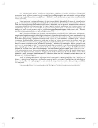 Essa reavaliação das fábulas tradicionais tem sido feita por muitos escritores, humoristas, teatrólogos e
artistas em geral. A fábula da cigarra e da formiga talvez tenha sido aquela que mais passou por esse tipo de
(re)-interpretação. Humoristas como Jô Soares e Millôr Fernandes já fizeram suas paródias dessa historinha
muito conhecida.
       Como interpretar a atitude da formiga e da cigarra nessa fábula? Dependendo do ponto de vista, a história
pode ser entendida como um elogio da acumulação de bens, do aumento do patrimônio, como um louvor da socie-
dade capitalista, como uma crítica à vida despreocupada e ociosa dos artistas, ou então, precisamente ao contrário,
como uma crítica à frieza do capitalista, que só se preocupa em aumentar sua fortuna, sem gozar dos prazeres da
vida e sem se importar com os necessitados. “A cigarra e a formiga” foi escrita na França no século XVII, por um
membro da aristocracia, e decerto retrata os valores éticos daquela época e daquela classe social. Como é avaliar a
moral contida numa sociedade como a brasileira do século XXI.
        Outra proposta de trabalho com as fábulas pode ser a produção de um livro feito pelos alunos. Inicialmente,
o professor seleciona e apresenta várias fábulas, usando procedimentos didáticos diversos, como, por exemplo, o de
pedir a eles que leiam uma fábula que ainda não conhecem, dêem um título a ela, ou coloquem uma outra moral.
O professor deve orientar a preparação de leituras em voz alta etc. Posteriormente, o professor pede a reescrita
de algumas das fábulas lidas, após ter garantido que os alunos as tenham memorizado. Se os alunos ainda não
conseguirem ler convencionalmente, o professor escreve uma das fábulas na lousa, enquanto eles contam uma das
fábulas escolhida. O professor pode propor nesse momento, a ilustração das fábulas para, depois, compilá-las em
um livro a ser presenteado aos pais. O professor pode ainda, dar continuidade a esse projeto de trabalho, depois de
estar seguro de que os alunos têm alguma intimidade com este gênero, sugerindo a criação de fábulas a partir da
sugestão de um título como: “O elefante e a formiga”, ou de alguma moral como “Quem muito gasta, pouco tem”.
Seria interessante que neste processo de criação, fosse incentivado o trabalho em duplas de alunos, assim como o
trabalho com algumas versões, antes de se chegar à versão final, que fará parte do livro de fábulas. O final deste
projeto de Língua Portuguesa poderia ser a leitura das fábulas desse livro para alunos de outras séries ou, para os
pais, em uma tarde de autógrafos.
        Assim, as fábulas podem ser um importante aliado, tanto para o trabalho pedagógico com a língua oral, a
leitura e a língua escrita, quanto para um trabalho numa perspectiva sociológica e antropológica, já que oferecem
esquemas de análise e ou explicação para um sem-número de comportamentos sociais e de traços de personalidade
dos indivíduos.
       Estes pontos justificam, sobremaneira, a presença deste gênero literário já nos primeiros anos escolares.
 