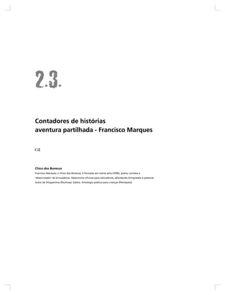 Contadores de histórias
aventura partilhada - Francisco Marques




Chico dos Bonecos
Francisco Marques, o Chico dos Bonecos, é formado em Letras pela UFMG, poeta, contista e
‘desenrolador’ de brincadeiras. Desenvolve oficinas para educadores, abordando brinquedos e palavras.
Autor de Afuganchos (Paulinas), Galeio. Antologia poética para crianças (Petrópolis).
 