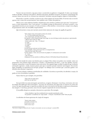 Narrar é um ato inventivo, seja para contar o acontecido ou apalavrar o imaginado. E toda a sua invenção
reside no detalhe: evidenciar uma palavra, iluminar uma pausa, desdobrar um gesto, incorporar a participação dos
ouvintes, buscar um tom de voz, encaixar um comentário, introduzir uma personagem, arquear as sobrancelhas...
      Desenrolar o enredo e enredar as palavras são as duas páginas da mesma folha. O ouvinte não se envolve
apenas com o rumo dos acontecimentos, mas também com o rumor das palavras.
       Muitas vezes, num ambiente familiar, relembramos uma anedota e pedimos para que uma “certa pessoa”
narre o conto humorístico. Essa “certa pessoa” é escolhida, porque já demonstrou, em outras ocasiões, a sua
capacidade inventiva no ato narrativo. E todos revisitam a velha anedota e reencontram a sempre nova alegria
do pensamento sutil e do trocadilho surpreendente.
         Que tal exercitar a nossa arte narrativa através deste miniconto do tempo da zagalha de gancho?

                           “Dois amigos estão conversando na beira da estrada:
                           – É... As coisas melhorando ficam boas.
                           – Em compensação, piorando, ficam ruins.
                           De repente, os dois avistam lá longe, bem longe, na curva da longa estrada, uma pessoa se aproximando.
                           – Olha lá! Está vendo? É o Rei!
                           – Estou vendo, sim... Mas... É o Ramos!
                           – É o Rei!
                           – É o Ramos!
                           – É o Rei!
                           – O Ramos!
                           Os dois ficaram assim por um bom tempo...
                           O tal andarilho, então, passou por eles e os cumprimentou:
                           – Bom dia! Boa tarde! Boa noite!
                           Os dois amigos, é claro, não acertaram nos palpites. E continuaram conversando:
                           – É... Errei.
                           – Não. Erramos.”
                           (Adaptação de uma anedota recolhida por Beatriz Al-Chediack Kauark Kruschewsky.)


       Não dá vontade de contar esta história para os amigos? Para colocar em prática esta vontade, vamos aos
preparativos. Em primeiro lugar, memorizar o enredo, o encadeamento dos fatos – o que não significa, necessa-
riamente, memorizar o conto da maneira como está escrito. Em segundo lugar, escolher as palavras que receberão
entonações especiais e, ainda, encaixar pausas para que os ouvintes possam construir suas imagens. Em terceiro
lugar, mergulhar na experiência da narração, porque é no diálogo com os ouvintes que a narrativa ganha o seu
desenho mais eficiente e expressivo.
       As nossas relações cotidianas transbordam de oralidades: da notícia ao provérbio, da adivinha à canção, da
piada ao verso, da metáfora à parábola.
         Vamos observar, por exemplo, este provérbio:

                           “Água mole em pedra dura
                           tanto bate ate que fura.”

       Este provérbio traz uma mensagem: persistência, coragem, obstinação. A sua força, entretanto, não vem
da simples decodificação desta mensagem – ela nasce do movimento das águas que se expressa no ritmo dos
versos, do rigor da pedra que se expressa na solidez da rima e do mistério da vida que se expressa no dinamismo
das imagens. A sua força, portanto, nasce de um conjunto requintado de recursos literários.
         O trocadilho desperta as atenções, desconcerta as previsões. Por exemplo:

                           – Vamos relembrar o que ficou combinado da vez passada marimbondo cozido.
                           “Vez passada” se transforma em “vespa assada” – e daí para “marimbondo cozido” basta um pulo.

         As adivinhas são fontes generosas de criação de imagens:

                           “Somos todos irmãos,
                           morando na mesma rua.
                           Se um errar a casa,
                           todos erram a sua.”

*Esse texto se integra ao boletim da série “A palavra reinventada: seus usos na educação”, setembro/2005.
 