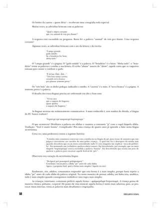 Os botões da camisa – quem diria? – receberam uma cenografia toda especial.
       Muitas vezes, as adivinhas brincam com as palavras:

                     “Qual o objeto cortante
                     que vira animal de trás pra diante?”

       A resposta está escondida na pergunta. Basta ler a palavra “animal” de trás pra diante. Uma resposta
cortante!
       Algumas vezes, as adivinhas brincam com o ato da leitura e da escrita:

                     “Campo grande,
                     gado miúdo.
                     Se o boiadeiro for bom,
                     abóia tudo.”

       O “campo grande” é a página. O “gado miúdo” é a palavra. O “boiadeiro” é o leitor. “Abóia tudo”: o “boia-
deiro” reúne as palavras e conduz a sua leitura. O verbo “aboiar” nasceu do “aboio”, aquele canto que os vaqueiros
entoam para reunir e conduzir o gado:

                     “Ê êê boi. Ôôô...Êêê...”
                     “Três bois numa carreta
                     cavando terra branca
                     pra plantar semente preta.”

      Os “três bois” são os dedos polegar, indicador e médio. A “carreta” é a mão. A “terra branca” é a página. A
semente preta é a palavra.
       O desafio dos trava-línguas precisa ser enfrentado em alto e bom som:

                     “Tá na cara
                     que a taquara de Itaguara
                     quase quebra
                     a taquara de Itaquera.”

       As línguas secretas são sedutoramente comunicativas. A mais conhecida é, sem sombra de dúvida, a Língua
do Pê. Vamos traduzir?

                     “Vopôcepê épé muipuitopô bopônipitapá.”

        O que aconteceu? Dividimos a palavra em sílabas e casamos a consoante “p” com a vogal daquela sílaba.
Tradução: “Você é muito bonita”. Complicado? Pois uma criança de quatro anos já aprende a falar nesta língua
secretíssima.
       Certa vez, uma professora contou a seguinte história:

                     “A minha mãe costumava conversar com a minha tia na língua do pê, para tratar de assuntos que não
                     julgava conveniente aos ouvidos de uma pobre criança... E qual não foi o desespero da minha mãe
                     quando descobriu que eu já estava entendendo tudo! E sem ninguém me explicar ‘neca-de-pitibiri-
                     ba’. Fui montando um verdadeiro quebra-cabeça sonoro. Fui descobrindo, por exemplo, que no meio
                     daquele ‘bopônipitapá’ estava escondida a palavra “bonita”. Fui descobrindo que existia um jeito de
                     quebrar a palavra para encaixar aquele festival de ‘pês’”.

       Observem esta variação da secretíssima língua:

                     “Pevôpecê peé pemuipetô pebôpenipetá.”
                     Conclusão: encaixamos a sílaba “pe” antes de cada sílaba.
                     Agora, a pergunta fatal: qual a forma mais simples? Aquela ou esta?

        Fatalmente, nós, adultos, costumamos responder que esta forma é a mais simples, porque basta repetir a
sílaba “pe” antes de cada sílaba da palavra original. Na nossa maneira de pensar, adulta, em linha reta, analítica,
tudo é mais simples quando conseguimos estabelecer uma regra mais simples.
       As crianças, entretanto, costumam preferir aquela forma – apáquepélapá forpormapá. A criança pensa de
maneira rítmica, pulsante, corporal. Do ponto de vista musical, aquela forma é muito mais saborosa, pois, ao pro-
vocar rimas internas, torna as palavras mais desafiantes e engraçadas.
 