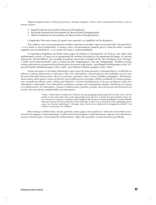 Alguns malabarismos verbais provocam a mesma sedução. Tios e avós costumavam brincar com os
nossos nomes:

       • Raquel Gudel de Gurrunfel de Maracutel Xiringabutel.
       • Fernanda Gudanda de Gurrunfanda de Maracutanda Xiringabutanda.
       • Mônica Gudônica de Gurrunfônica de Maracutônica Xiringabutônica.

       Complicado? Pois uma criança de quatro anos aprende a se equilibrar no fio da palavra.
        Nós, adultos, com o nosso pensamento analítico, queremos entender o que está acontecendo “letra por letra”
– e aí a tarefa se torna insuportável. A criança, com o seu pensamento musical, pesca a rima do nome e encaixa
naqueles sons escalafobéticos – e aí a tarefa só é ritmo e comunicabilidade.
       A engenharia lingüística envolvida nesses jogos de palavras é monumental. Ao brincar com todos estes
malabarismos verbais, a criança vai se apropriando da estrutura das palavras, da arquitetura da língua. O conceito
abstrato de “divisão silábica”, por exemplo, já ganhou concretude na Língua do Pê. Até a distinção entre “ditongo”
e “hiato” já foi experimentada – pois a criança não fala “mupuipitopô”, mas sim “muipuitopô”. Também as irmãs
oxítona, paroxítona e proparoxítona já fazem parte das nossas explorações – para Raquel Gudel pesquei a rima “el”,
para Fernanda Gudanda pesquei a rima “anda”, para Mônica Gudônica pesquei a rima “ônica”.
       Assim narramos e crescemos afirmando o que temos de mais pessoal e contemporâneo e acolhendo os
saberes e sabores planetários e milenares. Para nós, educadores, esta perspectiva da oralidade está no eixo
da nossa filosofia educacional e deveria, portanto, permear todo o nosso trabalho pedagógico. Entretanto,
observamos, pelos quatro cantos do Brasil, uma tendência em restringir a lúdica oralidade às crianças peque-
nas, cavando um abismo entre a Educação Infantil e o Ensino Fundamental. Com isto, perdemos todos nós,
educadores e educandos. Nós, educadores, perdemos, porque não conseguimos atingir e mobilizar as crianças
e os adolescentes. Os educandos, crianças e adolescentes, perdem, porque não encontram interlocutores na
escola, não encontram cumplicidade nos educadores.

                     “Assim, o leitor talvez reconhecerá o discurso de uma pedagogia poética que deve ser lida como se lê um
                     poema ou um conto, quer dizer, como algo próprio para provocar o desejo de criar territórios nunca vis-
                     tos, nos quais as crianças e os adultos sejam cúmplices das mesmas aventuras partilhadas. Georges Bataille
                     disse que a poesia ‘leva do conhecido ao desconhecido’. E não é esta a essência de toda a pedagogia que se
                     nega a ser somente reprodução?”. (Georges, Jean. Da obra Los senderos de la imaginación infantil – Los
                     cuentos. Los poemas. La realidad.)

        Para crianças e adolescentes, narrar, poetizar, cantar, jogar com as palavras – tudo isso é um sedutor exer-
cício de investigação e experimentação. E onde existem investigação e experimentação, sabemos nós educadores,
aí está o terreno para a construção do conhecimento. Aqui está, portanto, a nossa aventura partilhada.
 