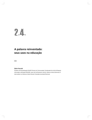 A palavra reinventada:
seus usos na educação




Edmir Perrotti
Professor de Pós-graduação ECA/USP. Doutor em Comunicações, Coordenador da Linha de Pesquisa
Informação e Educação (ECA/USP). Autor de Confinamento cultural, infância e leitura (Summus); O
texto sedutor na literatura infantil (Ícone); O bordado encantado (Paulinas).
 