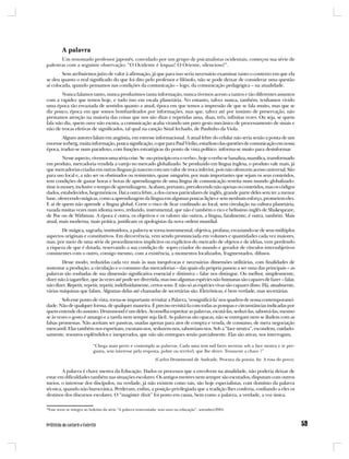 A palavra
       Um renomado professor japonês, convidado por um grupo de psicanalistas ocidentais, começou sua série de
palestras com a seguinte observação: “O Ocidente é loquaz! O Oriente, silencioso!”.
        Sem atribuirmos juízo de valor à afirmação, já que para isso seria necessário examinar tanto o contexto em que ela
se deu quanto o real significado do que foi dito pelo professor e filósofo, não se pode deixar de considerar uma questão
aí colocada, quando pensamos nas condições da comunicação – logo, da comunicação pedagógica – na atualidade.
        Nunca falamos tanto, nunca produzimos tanta informação, nunca tivemos acesso a tantos e tão diferentes assuntos
com a rapidez que temos hoje, e tudo isso em escala planetária. No entanto, talvez nunca, também, tenhamos vivido
uma época tão esvaziada de sentidos quanto a atual, época em que temos a impressão de que se fala muito, mas que se
diz pouco, época em que somos bombardeados por informações, mas que, talvez até por instinto de preservação, não
prestamos atenção na maioria das coisas que nos são ditas e repetidas uma, duas, três, infinitas vezes. Ou seja, se quem
fala não diz, quem ouve não escuta, a comunicação acaba virando um puro gesto mecânico de processamento de sinais e
não de trocas efetivas de significados, tal qual na canção Sinal fechado, de Paulinho da Viola.
        Alguns autores falam em angústia, em estresse informacional. A atual febre do celular não seria senão a ponta de um
enorme iceberg, muita informação, pouca significação, o que para Paul Virilio, estudioso das questões de comunicação em nossa
época, traduz-se num paradoxo, com funções estratégicas do ponto de vista político: informa-se muito para desinformar.
        Nesse aspecto, vivemos uma séria crise. Se «no princípio era o verbo», hoje o verbo se banaliza, massifica, transformado
em produto, mercadoria vendida a varejo no mercado globalizado. Se produzido em língua inglesa, o produto vale mais, já
que mercadorias criadas em outras línguas já nascem com um valor de troca inferior, pois não oferecem acesso universal. São
para uso local e, a não ser os obstinados ou resistentes, quase ninguém, por mais importantes que sejam os seus conteúdos,
tem condições de gastar horas e horas de aprendizagem de uma língua de comunicação restrita num mundo globalizado:
time is money, inclusive o tempo de aprendizagem. Acabam, portanto, prevalecendo não apenas os conteúdos, mas os códigos
dados, estabelecidos, hegemônicos. Daí a outra febre, a dos cursos particulares de inglês, grande parte deles sem ter a menor
base, oferecendo mágicas, como a aprendizagem da língua em algumas poucas lições e sem nenhum esforço, prometem eles.
E ai de quem não aprende a língua global. Corre o risco de ficar confinado ao local, sem circulação na cultura planetária,
vazada muitas vezes num idioma novo, reduzido, instrumental, que não é também o rico e belíssimo inglês de Shakespeare,
de Poe ou de Withman. A época é outra, os objetivos e os valores são outros, a língua, fatalmente, é outra, também. Mais
atual, mais moderna, mais prática, justificam os apologistas da nova ordem mundial.
        De mágica, sagrada, instituidora, a palavra se torna instrumental, objetiva, profana, esvaziando-se de seus múltiplos
aspectos originais e constitutivos. Em decorrência, vem sendo pronunciada em volumes e quantidades cada vez maiores,
mas, por meio de uma série de procedimentos implícitos ou explícitos do mercado de objetos e de idéias, vem perdendo
a riqueza de que é dotada, reservando a sua condição de sopro criador do mundo e gerador de vínculos intersubjetivos
consistentes com o outro, consigo mesmo, com a existência, a momentos localizados, fragmentados, difusos.
        Desse modo, reduzidas cada vez mais às suas inequívocas e necessárias dimensões utilitárias, com finalidades de
sustentar a produção, a circulação e o consumo das mercadorias – das quais ela própria passou a ser uma das principais – as
palavras são roubadas de sua dimensão significativa essencial e distintiva – falar nos distingue. Ou melhor, simplesmente,
dizer não à tagarelice, que às vezes até pode ser divertida, mas isso algumas espécies não humanas são capazes de fazer – falar,
não dizer. Repetir, repetir, repetir, indefinidamente, certos sons. E não só as espécies vivas são capazes disso. Há, atualmente,
várias máquinas que falam. Algumas delas até chamadas de secretárias são. Eletrônicas, é bem verdade, mas secretárias.
        Sob esse ponto de vista, torna-se importante revisitar a Palavra, ‘ressignificá-la’ nos quadros de nossa contemporanei-
dade. Não de qualquer forma, de qualquer maneira. É preciso revisitá-la com todas as pompas e circunstâncias indicadas por
quem entende do assunto. Drummond é um deles. Aconselha espreitar as palavras, escutá-las, seduzi-las, saboreá-las, mesmo
se às vezes o gosto é amargo e a tarefa nem sempre seja fácil. As palavras são opacas, não se entregam nem se iludem com as
falsas promessas. Não aceitam ser passivas, usadas apenas para atos de compra e venda, de consumo, de mera negociação
mercantil. Elas também nos espreitam, escutam-nos, seduzem-nos, saboreiam-nos. Sob a “face neutra”, escondem, cuidado-
samente, tesouros esplêndidos e inesperados, que não são entregues senão parcialmente. Elas são ativas, nos interrogam,

                           “Chega mais perto e contempla as palavras. Cada uma tem mil faces secretas sob a face neutra e te per-
                           gunta, sem interesse pela resposta, pobre ou terrível, que lhe deres: Trouxeste a chave ?”
                                                                (Carlos Drummond de Andrade. Procura da poesia. In: A rosa do povo).

        A palavra é chave mestra da Educação. Dados os processos que a envolvem na atualidade, não poderia deixar de
estar em dificuldades também nas situações escolares. Os antigos mestres nem sempre são escutados, disputam com outros
meios, o interesse dos discípulos, na verdade, já não existem como tais, são hoje especialistas, com domínio da palavra
técnica, quando não burocrática. Perderam, enfim, a posição privilegiada que a tradição lhes conferia, confiando a eles os
destinos dos discursos escolares. O “magister dixit” foi posto em causa, bem como a palavra, a verdade, a voz única.

*Esse texto se integra ao boletim da série “A palavra reinventada: seus usos na educação”, setembro/2005.
 