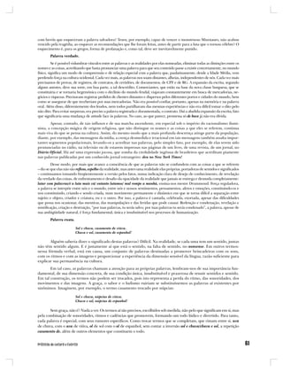 com heróis que esqueceram a palavra salvadora? Teseu, por exemplo, capaz de vencer o monstruoso Minotauro, não acabou
vencido pela tragédia, ao esquecer as recomendações que lhe foram feitas, antes de partir para a luta que o tornou célebre? O
esquecimento é, para os gregos, forma de profanação e, como tal, deve ser inevitavelmente punido.
        Palavra verdade.
          Se é possível vislumbrar vínculos entre as palavras e as realidades por elas nomeadas, eliminar todas as distinções entre os
nomes e as coisas, acreditando que basta pronunciar uma palavra para que seu conteúdo passe a existir concretamente, no mundo
físico, significa um modo de compreensão e de relação especial com a palavra que, paulatinamente, desde a Idade Média, vem
perdendo força na cultura ocidental. Cada vez mais, as palavras nos soam distantes, alheias, independentes de nós. Cada vez mais
precisamos de provas, de registros, de contratos, de certidões, de documentos, de CPF e de RG. A expansão da escrita, segundo
alguns autores, deve sua sorte, em boa parte, a tal descrédito. Comerciantes, que estão na base da nova classe burguesa, que se
constituiria e se tornaria hegemônica com o declínio do mundo feudal, viajavam constantemente em busca de mercadorias, ne-
gócios e riquezas. Precisavam registrar pedidos de clientes distantes e dispersos pelos diferentes portos e cidades do mundo, bem
como se assegurar de que receberiam por suas mercadorias. Não era possível confiar, portanto, apenas na memória e na palavra
oral. Além disso, diferentemente dos feudos, nem todos partilhavam das mesmas experiências e não era difícil tomar o dito pelo
não dito. Para evitar surpresas, era preciso a palavra registrada e documentada, o contrato. Daí a aludida expansão da escrita, fato
que significaria uma mudança de atitude face às palavras. No caso, ao que parece, promessa só de boca já não era dívida.
        Apesar, contudo, de tais influxos e de sua marcha ascendente, em especial sob o império do racionalismo ilumi-
nista, a concepção mágica de origem religiosa, que não distingue os nomes e as coisas a que eles se referem, continua
mais viva do que se pensa na cultura. Assim, do mesmo modo que a mais profunda descrença atinge parte da população,
diante, por exemplo, das mensagens da mídia, a crença desmedida e irracional em tais mensagens também assalta impor-
tantes segmentos populacionais, levando-os a acreditar nas palavras, pelo simples fato, por exemplo, de elas terem sido
pronunciadas no rádio, na televisão ou de estarem impressas nas páginas de um livro, de uma revista, de um jornal, no
Diário Oficial. Há até uma expressão jocosa, que zomba da credulidade ingênua de brasileiros que acreditam piamente
nas palavras publicadas por um conhecido jornal estrangeiro: deu no New York Times!
         Desse modo, por mais que avance a consciência de que as palavras não se confundem com as coisas a que se referem
– diz-se que elas não são reflexo, espelho da realidade, mas antes uma realidade elas próprias, portadoras de sentidos e significados
– continuamos tomando freqüentemente a versão pelos fatos, numa indicação clara de desejo de conhecimento, de revelação
da verdade das coisas, de enfrentamento e desafio da opacidade da realidade que jamais se entrega e desnuda completamente:
lutar com palavras/é a luta mais vã/ entanto lutamos/ mal rompe a manhã, ensina-nos mestre Drummond. Força reguladora,
a palavra se interpõe entre nós e o mundo, entre nós e nossos sentimentos, pensamentos, afetos e emoções, constituindo-os e
nos constituindo, criando e sendo criada, num movimento permanente e dinâmico em que se torna difícil a separação entre
sujeito e objeto, criador e criatura, eu e o outro. Por isso, a palavra é cantada, celebrada, exortada, apesar das dificuldades
que possa nos ocasionar, das mentiras, das manipulações e das feridas que pode causar. Redenção e condenação, revelação e
mistificação, criação e destruição, “por tuas palavras, tu serás salvo; por tuas palavras tu serás condenado”, a palavra, apesar de
sua ambigüidade natural, é força fundamental, única e insubstituível nos processos de humanização.
        Palavra exata.

                         Sol e chuva, casamento de viúva.
                         Chuva e sol, casamento de espanhol!

       Alguém saberia dizer o significado destas palavras? Difícil. Na realidade, se cada uma tem um sentido, juntas
não têm sentido algum. E é justamente aí que está o sentido, na falta de sentido, no nonsense. Em outros termos:
nessa fórmula verbal, está em causa, um conjunto de palavras destinadas a promover brincadeiras com os sons,
com os ritmos e com as imagens e proporcionar a experiência da dimensão sensível da língua, razão suficiente para
explicar sua permanência na cultura.
       Em tal caso, as palavras chamam a atenção para as próprias palavras, lembram-nos de sua importância fun-
damental, de sua dimensão concreta, de sua condição única, insubstituível e prazerosa de reunir sentidos e sentido.
Em tal construção, os termos não podem ser trocados, pois isto representa a perda do ritmo, das sonoridades, dos
movimentos e das imagens. A graça, o sabor e o ludismo ruiriam se substituíssemos as palavras aí existentes por
sinônimos. Imaginem, por exemplo, o termo casamento trocado por núpcias:

                         Sol e chuva, núpcias de viúva.
                         Chuva e sol, núpcias de espanhol!

       Sem graça, não é? Nada a ver. Os termos aí são precisos, escolhidos sob medida, não pelo que significam em si, mas
pela combinação de sonoridades, ritmos e cadências que promovem, formando um todo lúdico e divertido. Para tanto,
cada palavra é especial, com seus rumores específicos. Como trocar termos que se completam, que rimam entre si, uva
de chuva, com o uva de viúva, ol de sol com o ol de espanhol, sem contar a inversão sol e chuva/chuva e sol, a repetição
casamento de, além de outros elementos que constituem o todo.
 