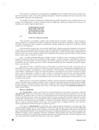 Nesse sentido, se a graça decorre do inesperado, do nonsense, decorre também do fato de que as palavras em
questão são precisas, exatas, como numa expressão matemática. Tal como nas senhas, são essas e não outras. Não
são permitidas alterações, nem adulterações.
       Tal exatidão nos chama a atenção para a importância da escolha das palavras, para a atenção em sua com-
posição, suas configurações e texturas. As palavras não são indiferentes. Produzem sensações por sua forma, seu
tamanho, seus acentos. Quem já não brincou:

                       O tempo perguntou ao tempo,
                       Quanto tempo o tempo tem?
                       O tempo respondeu ao tempo
                       Que o tempo tem tanto tempo
                       Quanto tempo o tempo tem.

       Ou:
                       O rato roeu a roupa do rei de Roma.

        Como em todos os trava-línguas, a palavra aqui é também precisa. O sentido, o desafio e o prazer do jogo re-
sidem, justamente, na capacidade de repetir com precisão sons que são próximos, facilitando o engano. Tropeçar
nas sílabas, nas palavras, coloca o jogador fora, ganhando o desafio, aquele que é capaz de se manter fiel e atento
à língua e às suas exigências.
       Tais brincadeiras mostram, pois, que além dos significados, as palavras possuem identidade, características
sensíveis que as tornam insubstituíveis e únicas. Saber tirar partido dessa especificidade confere sabor à língua, a
expressão ganha em colorido e prazer, podendo atingir o estatuto da arte. Afinal, não existe outra a qualidade maior
do escritor que e de escutar as palavras, observá-las e combiná-las de forma única e pessoal. Saber ser exato, preciso,
enxuto, dosar o mais e o menos, ser certeiro.
        Claro, a exatidão demanda dedicação, cuidados, atenção. As palavras não se entregam com facilidade à
primeira investida do falante. Elas demandam escolhas argutas e sensíveis, paciência, capacidade de escuta, de
visualização, de movimentação. Se elas são capazes de traduzir sentimento em obra, emoção em conhecimento,
pensamento em ação, exigem, para tanto, cultivo e entrega, qualidades que não combinam com falta de compro-
misso e com descuido.
        Numa época em que a velocidade toma de assalto todos os aspectos de nossa vida, vai ficando cada vez
mais difícil atentarmos para as palavras, prestarmos a devida atenção a elas, respondermos adequadamente nos
termos que elas exigem. A massificação, a mercantilidade, a burocratização, a banalização também imperam
nesse domínio, dificultando o cultivo necessário das palavras e da língua em seus termos constitutivos. Desse
modo, reaver o esplendor e o brilho do verbo é tarefa a ser realizada na contramão da contemporaneidade,
mas situada nos territórios da fineza do espírito, lá onde se exercitam os artistas, os escritores, os poetas e to-
dos aqueles que se negam a aceitar as banalidades como estilo de vida, optando pelas veredas nada fáceis, mas
irresistíveis, da criação.
        Educar, portanto, o ser sensível, inteligente, criador e criativo é exercitá-lo nos domínios da palavra, explo-
rando e brincando com sonoridades, imagens, ritmos e cadências, num jogo salutar de descobertas de possibilida-
des que somente a atitude interessada e interessante é capaz de realizar. Há trabalhos estupendos nesse sentido,
direções pedagógicas e educacionais preciosas, como as indicadas, por exemplo, pela Gramática da Fantasia, do
italiano Gianni Rodari.
       Palavra e significado.
        Em “Corda bamba”, um dos mais belos livros de Lygia Bojunga, há um capítulo excepcional, intitulado
Aula particular. Maria, uma menina que acabara de perder os pais num acidente no trapézio do circo em que
trabalhavam, ao mudar-se para a casa da avó, é acompanhada por uma professora particular, já que estava fraca na
escola. O episódio apresenta, assim, uma situação especial, em que a menina deve aprender conteúdos escolares
considerados indispensáveis, mas apresentados de modo completamente distante de suas vivências e interesses,
sem vínculos com sua história, suas condições e, sobretudo, suas perdas. Além de ter perdido os pais queridos,
Maria se acha em ambiente diferente do de circo, onde existem todas as condições materiais, mas com vida e
valores completamente distintos dos que ela conhecia e gostava.
        Nesse aspecto, a Aula particular é uma lição de como as palavras podem transformar-se em sinais vazios, desti-
tuídos de sentido, incapazes de tocar, de mobilizar, de comover quem quer que seja, muito menos uma garota dilacerada
por toda espécie de perdas: afetivas, sociais e culturais. Em meio ao cenário da sala de jantar onde ocorre, a aula não está
apenas espacialmente deslocada. É um amontoado desconexo de vocábulos que buscam tocar o espírito da menina, sem
produzir, no entanto, a menor ressonância. Esforça-se a professora, esforça-se Maria, mas o que vai se sucedendo não é
senão uma comédia de erros, evidenciando uma mestra que não atinou minimamente para o sentido das palavras e para
uma criança apavorada e perdida entre signos, que a massacram e agridem.
 