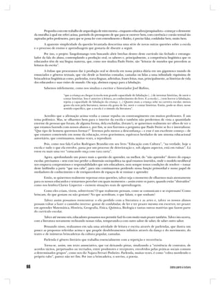 Proponho com este trabalho de arqueologia de mim mesma – enquanto educadora/pesquisadora – começar o desmonte
da muralha à qual me referi acima, partindo do pressuposto de que para se escrever bem, com coerência e coesão textual tão
aspiradas pelos professores, para que se possa ler com entendimento e fluidez, é preciso falar, confabular bem, muito bem.
       A aparente simplicidade da questão levantada descortina uma série de novas outras questões sobre a escola
e o processo de ensino e aprendizagem que gostaria de discutir a seguir.
        Por isso, o projeto Tangolomango vem buscando abrir brechas dentro deste currículo tão fechado e estrangu-
lador da fala do aluno, contemplando a produção oral, os saberes e, principalmente, a competência lingüística que os
educandos têm de sua língua materna, que, como nos sinaliza Paulo Freire, são “leituras de mundos que precedem as
leituras da escrita”.
       A ênfase que procuramos dar à produção oral se desvela em nossa prática diária em um gigantesco mundo de
enunciados e gêneros textuais, que vão desde as histórias contadas, cantadas ou lidas a uma infinidade riquíssima de
brincadeiras lingüísticas como, parlendas, trava-línguas, adivinhas, frases feitas, mas, principalmente, as histórias de vida
dos educandos e suas visões de mundo. Ou seja, abrimos espaço para a fabulação.
       Sabemos infelizmente, como nos sinaliza o escritor e historiador Joel Rufino,

                       “que a criança ao chegar à escola tem grande capacidade de fabulação (...) de inventar histórias, de ouvir e
                       contar histórias. Isso é anterior à leitura, ao conhecimento do livro. E a escola (...) tem horror à fabulação,
                       rejeita a capacidade de fabulação da criança. (...) Quanto mais a criança sobe na carreira escolar, menos
                       gosto ela tem pela literatura, menos ela gosta de ler, ouvir e contar histórias. Então, pode-se dizer, nesse
                       sentido específico, que a escola é o túmulo da literatura”.

       Acredito que a afirmação acima venha a causar repulsa ou constrangimento em muitos professores. É um
tema polêmico. Mas, se olharmos bem para o interior da escola e também não perdermos de vista a quantidade
enorme de pessoas que foram, de alguma forma, dela excluídas, (foram?), se quisermos realmente ter olhos de ver o
que estamos fazendo com nossos alunos e, por fim, se nos fizermos a pergunta que Paulo Freire se fez e imortalizou:
“Que tipo de homem queremos formar?” Teremos pelo menos a desconfiança – e esse é um excelente começo – de
que estamos cometendo em nome da educação, erros gravíssimos, equívocos herdados de um sistema educacional
autoritário, que continuamos, muitas vezes, a reproduzir.
       Pois, como nos fala Carlos Rodrigues Brandão em seu livro “Educação com Cultura”, “na verdade, hoje a
escola e tudo o que ela envolve, passa por um processo de deterioração e, sob alguns aspectos, está em ruínas”. Lá
estou eu mais uma vez “cutucando onça com vara curta”.
        Agora, aprofundando um pouco mais a questão do aprender, ou melhor, do “não aprender” dentro do espaço
escolar, precisamos – sem com isso perder a dimensão sociopolítica na qual estamos inseridos, onde o modelo neoliberal
nos empurra compromissos e responsabilidades que nós educadores, nem sempre temos condições de resolver – tomar
deste latifúndio a parte “que nos cabe”, para não continuarmos perdendo nossa função primordial e nosso papel de
mediadores de conhecimento e de enriquecedores de espaços de se ensinar e aprender.
       Então, se quisermos realmente repensar estas questões, talvez seja o momento de olharmos mais atentamente
para os nossos educandos e tentarmos perceber em quais momentos – assim entre os pares, quando estão “distraídos”
como nos lembra Clarice Lispector – existem situações reais de aprendizagem.
      Como eles criam, vivem, sobrevivem? O que realmente pensam, como se comunicam e se expressam? Como
brincam, do que gostam ou não gostam? No que acreditam, o que falam, o que sonham?
       Talvez assim possamos reencontrar o elo perdido com a literatura e as artes e, talvez os nossos alunos
possam voltar a fazer o caminho inverso: gostar de confabular, de ler e ter prazer mesmo em escrever, ter prazer
em aprender Matemática, História, Geografia, Física, Química, Biologia e tantas outras matérias que fazem parte
do currículo escolar.
       Talvez até mesmo nós, educadores possamos nos permitir fazê-lo com muito mais prazer também. Talvez isto ocorra,
com a literatura novamente recheando nossas vidas, temperando-a com outro sabor de saber, de saber outro sabor.
        Pensando nisso, realizamos em sala uma atividade de leitura e escrita através de parlendas, que ilustra um
pouco as propostas referidas acima e que propõe desdobramentos infinitos através da dança e do movimento, do
teatro e de inúmeras brincadeiras da cultura popular, cantadas.
       Parlenda é gênero literário que trabalha essencialmente com a repetição e recorrência.
       Torna-se, assim, um texto anunciativo, que vai deixando pistas, sinalizando a “existência de contratos, de
acordos tácitos, perpetuados ou recriados, entre produtores e receptores, envolvidos pelas práticas sociais comuns
a determinados grupos”, como nos diz Najara Ferrari Pinheiro. Parlenda, muitas vezes, é como “cobra mordendo o
próprio rabo”, parece não ter fim. Por isso a brincadeira, o sorriso, a poesia.
 