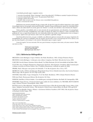 A atividade pensada segue o seguinte roteiro:
        1. narrativa da parlenda “Hoje é domingo” (Autor desconhecido)2. CD Palavra cantada/ Canções de brincar;
        2. narrativa da parlenda “Que escuro” do poeta José Paulo Paes3;
        3. entrega e leitura dos textos;
        4. desafio: falar os textos sem ler, brincar com a sonoridade das palavras;
        5. fazer a reescrita dos textos.

         Realizamos este exercício partindo do que a criança sabe, do que ela é capaz de realizar, improvisar e criar a partir
de sua língua materna. Isso porque, ainda citando Brandão, “quando crianças absolutamente capazes de criatividade indivi-
dual e coletiva não sabem fazê-lo na escola, quem está “doente” é a escola, seus métodos e suas estruturas de relações”.
       Então, percebo a necessidade cada vez mais crescente de nos aproximarmos, nós educadores, da antropologia.
Bebermos mais de sua fonte, mergulharmos nosso olhar na direção da cultura (ou culturas) e assim, envolvidos nessa
polifonia de vozes, as quais ficam muitas das vezes silenciadas dentro das escolas, nos relacionarmos com as crianças e
com os jovens, sujeitos reais, que buscam, assim como nós, aprender a aprender, sempre.
       Esta brincadeira/exercício, em que o trabalho com diferentes gêneros textuais abre um espaço riquíssimo de
possibilidades de se pensar as múltiplas visões de mundo, favorecendo a troca e incorporação de novos saberes, tem
por fim duas funções, a de ensinar e a de entreter. Brincadeira que se repete, repete.
       Gosto de repetir. Às vezes necessito. Por isso, para terminar, vou puxar outro mote, tal como comecei. Pondo
um início no fim:

                          “Entrou por um pé de pato,
                          Saiu por um pé de pinto,
                          Quem quiser que conte cinco”!



        2.5.1. Referências bibliográficas
BRANDÃO, Carlos Rodrigues. O que é Folclore, São Paulo: Brasiliense, 1982. (Coleção Primeiros Passos)
BRANDÃO, Carlos Rodrigues. A educação como cultura. Campinas, São Paulo: Mercado das Letras, 2002.
CASCUDO, Luis da Câmara. Literatura Oral no Brasil. 3ª ed. Belo Horizonte: Ed. da Universidade de São Paulo, 1984.
CULTURA, Arte e Tradições Fluminenses, Organização: Fred Góes. Rio de Janeiro: Aeroplano, 2004. Comunicações
e debates ocorridos no Fórum Cultura, Arte e Tradições Fluminenses, realizado em agosto de 2002.
FREIRE, Paulo. Educação como prática de Liberdade. 7ª ed. Rio de Janeiro: Paz e Terra, 1977.
MEIRELES, Cecília. A Poética da Educação, Margarida de Souza Neves, Yolanda Lima Lobo, Ana Crystina Venâncio
Minot (orgs.). Rio de Janeiro: Ed. PUC-RJ/ Loyola, 2001.
OLIVEIRA, Paulo Salles. O que é brinquedo. 2ª ed. São Paulo: Brasiliense, 1989. (Coleção Primeiros Passos)
PAES, José Paulo. Poemas para Brincar. Rio de Janeiro: Ed. Ática.
PASSIANE, Sueli Pecci. O fio de Ariadne – Um caminho para a narração de histórias. São Paulo: Ed. Antroposófica, 1998.
PINHEIRO, Najara Ferrari. A Noção de Gênero para análise de textos midiáticos. In: MEURER, MOTTA–ROTH
(orgs.). Gêneros Textuais. Florianópolis: Edusc, 2002.
RUFINO, Joel. In: Mesa-Redonda – Simpósio Nacional de Leitura (1994: Rio de Janeiro/RJ). Leitura, Saber e Cida-
dania / Simpósio Nacional de Leitura – Rio de Janeiro: Proler/Centro Cultural Banco do Brasil, 1994, pp.98-99.
VILHENA, Luis Rodolfo. Projeto e Missão: o movimento folclórico brasileiro (1947-1964) / Rio de Janeiro: Funar-
te/Fundação Getúlio Vargas, 1997.

2
Hoje é domingo (Autor desconhecido)
Hoje é domingo/pede cachimbo
Cachimbo é de ouro/bate no touro
O touro é valente/bate na gente
A gente é fraco/cai no buraco
O buraco é fundo/acabou-se o mundo.

3
Que escuro! (José Paulo Paes)
Nossa, que escuro! Cadê a luz? O dedo apagou.
Cadê o dedo? Está no nariz. Cadê o nariz? Soltando um espirro.
Cadê o espirro? Ficou no lenço.Cadê o lenço? Está na calça comprida.
Cadê a calça comprida? Está no armário. Cadê o armário? Está no quarto do menino.
E cadê o menino? Está dormindo com a luz apagada. Nossa, que escuro!
 