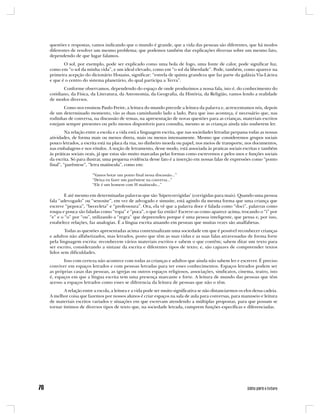 questões e respostas, vamos indicando que o mundo é grande, que a vida das pessoas são diferentes, que há modos
diferentes de resolver um mesmo problema; que podemos também dar explicações diversas sobre um mesmo fato,
dependendo de que lugar falamos.
       O sol, por exemplo, pode ser explicado como uma bola de fogo, uma fonte de calor, pode significar luz,
como em “o sol da minha vida”, e um ideal elevado, como em “o sol da liberdade”. Pode, também, como aparece na
primeira acepção do dicionário Houaiss, significar: “estrela de quinta grandeza que faz parte da galáxia Via-Láctea
e que é o centro do sistema planetário, do qual participa a Terra”.
       Conforme observamos, dependendo do espaço de onde produzimos a nossa fala, isto é, do conhecimento do
cotidiano, da Física, da Literatura, da Astronomia, da Geografia, da História, da Religião, vamos lendo a realidade
de modos diversos.
       Como nos ensinou Paulo Freire, a leitura do mundo precede a leitura da palavra e, acrescentamos nós, depois
de um determinado momento, vão as duas caminhando lado a lado. Para que isso aconteça, é necessário que, nas
rodinhas de conversa, na discussão de temas, na apresentação de novas questões para as crianças, materiais escritos
estejam sempre presentes ou pelo menos disponíveis para consulta, mesmo se as crianças ainda não souberem ler.
         Na relação entre a escola e a vida está a linguagem escrita, que nas sociedades letradas perpassa todas as nossas
atividades, de forma mais ou menos direta, mais ou menos intensamente. Mesmo que consideremos grupos sociais
pouco letrados, a escrita está na placa da rua, no dinheiro moeda ou papel, nos meios de transporte, nos documentos,
nas embalagens e nos rótulos. A noção de letramento, desse modo, está associada às praticas sociais escritas e também
às práticas sociais orais, já que estas são muito marcadas pelas formas como escrevemos e pelos usos e funções sociais
da escrita. Só para ilustrar, uma pequena evidência desse fato é a inserção em nossas falas de expressões como “ponto
final”, “parêntese”, “letra maiúscula”, como em:

                       “Vamos botar um ponto final nessa discussão...”
                       “Deixa eu fazer um parêntese na conversa...”
                       “Ele é um homem com H maiúsculo...”

        E até mesmo em determinadas palavras que são ‘hipercorrigidas’ (corrigidas para mais). Quando uma pessoa
fala “adevogado” ou “senosite”, em vez de advogado e sinusite, está agindo da mesma forma que uma criança que
escreve “pepoca”, “bececleta” e “professoura”. Ora, ela vê que a palavra doce é falada como “doci”, palavras como
roupa e pouca são faladas como “ropa” e “poca”, o que faz então? Escreve-as como aparece acima, trocando o “i” por
“e” e o “o” por “ou”, utilizando a “regra” que depreendeu porque é uma pessoa inteligente, que pensa e, por isso,
estabelece relações, faz analogias. É a língua escrita atuando em pessoas que muitas vezes são analfabetas.
        Todas as questões apresentadas acima contextualizam uma sociedade em que é possível reconhecer crianças
e adultos não alfabetizados, mas letrados, posto que têm as suas vidas e as suas falas atravessadas de forma forte
pela linguagem escrita: reconhecem vários materiais escritos e sabem o que contêm; sabem ditar um texto para
ser escrito, considerando a sintaxe da escrita e diferentes tipos de texto; e, são capazes de compreender textos
lidos sem dificuldades.
       Isso com certeza não acontece com todas as crianças e adultos que ainda não sabem ler e escrever. É preciso
conviver em espaços letrados e com pessoas letradas para ter esses conhecimentos. Espaços letrados podem ser
as próprias casas das pessoas, as igrejas ou outros espaços religiosos, associações, sindicatos, cinema, teatro, isto
é, espaços em que a língua escrita tem uma presença marcante e forte. A leitura de mundo das pessoas que têm
acesso a espaços letrados como esses se diferencia da leitura de pessoas que não o têm.
       A relação entre a escola, a leitura e a vida pode ser muito significativa se não distanciarmos os elos dessa cadeia.
A melhor coisa que fazemos por nossos alunos é criar espaços na sala de aula para conversas, para manuseio e leitura
de materiais escritos variados e situações em que escrevam atendendo a múltiplas propostas, para que possam se
tornar íntimos de diversos tipos de texto que, na sociedade letrada, cumprem funções específicas e diferenciadas.
 