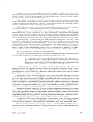 A linguagem está onde o homem está, pela necessidade de interagir, de trocar, de comunicar. Somos seres
linguageiros. As narrativas, principalmente, marcam a história da humanidade, possibilitando que cada nova geração
conheça a História e as histórias das outras gerações que a antecederam. Orais e escritas, as narrativas compõem
um acervo de conhecimentos rico e culturalmente diverso.
       O desenvolvimento do ser humano vai marcando-se através dos tempos pelas suas descobertas, invenções, criações
de vários tipo e também, por necessidades que vão se definindo em função das mudanças de vida geradas por aquelas
descobertas, invenções e outras ações humanas. O fato é que a inventividade humana construiu o mundo que temos hoje
com todos os acertos e erros, vantagens e desvantagens, certezas e incertezas.
      Todos têm direito de conhecer esses conhecimentos acumulados historicamente e de conhecer os contextos
em que foram produzidos. O conhecimento da linguagem escrita, nesse sentido, é fundamental.
        Um grande marco na história da humanidade foi, sem dúvida, a invenção da escrita, que ao longo dos séculos,
foi sendo aperfeiçoada e recriada. Usos e funções para a escrita foram variando e acompanhando as necessidades do
homem de registrar suas memórias, alcançar mundos não alcançados anteriormente pela palavra oral, veicular idéias e
criar novas realidades. Ao longo do tempo, do mesmo modo, os conhecimentos foram se especificando, definindo-se por
áreas e, em conseqüência, determinando novos modos de escrever e de registrar esses diferentes domínios do saber.
        Os suportes em que a escrita é realizada foram sendo ampliados e transformados e hoje temos a escrita
em papéis, livros, faixas de tecido, madeira, televisão, legendas de filmes, embalagens, etiquetas, composições
artísticas e, mais recentemente, telas dos computadores. A escrita, então, nos marca de várias maneiras e com
várias finalidades. Ganhou um peso tão grande nas sociedades que a utilizam, principalmente jurídico, que em
grande parte das situações sociais que vivemos a nossa palavra e a nossa voz não são suficientes, é necessário
escrever e assinar. Tornou-se um marcador e separador social forte, também entre os analfabetos e os alfabeti-
zados, gerando preconceitos e afastando milhões de pessoas de uma participação cidadã no espaço social.
         Mas, que outras questões se entrelaçam com as apontadas acima?
      Uma das mais importantes, principalmente se considerarmos que somos professores, e a grande maioria atua
em escolas públicas, é o preconceito lingüístico. Como afirma Marcos Bagno (2002, p. 16),

                           “ora, a verdade é que no Brasil, embora a língua falada pela grande maioria da população seja o Portu-
                           guês, esse Português apresenta um alto grau de diversidade e de variabilidade, não só por causa da gran-
                           de extensão territorial do país – que gera diferenças regionais bastante conhecidas, e também vítimas,
                           algumas delas de muito preconceito –, mas principalmente por causa da trágica injustiça social que faz do
                           Brasil o segundo país com a pior distribuição social de todo o mundo”. (grifos do autor).

        A má distribuição de bens econômicos está vinculada, estreitamente, à má distribuição de bens culturais. Do
mesmo modo como os bens econômicos estão mal distribuídos, os bens culturais como a escrita, também o estão. O
fato é que ainda temos hoje milhões de pessoas que, mesmo tendo passado pela escola, não dão conta de participar
de modo integral da sociedade letrada, pois o domínio que possuem da escrita é tão pouco significativo que não
lhes permite ler e escrever textos mais complexos.
         Aprender a ler e a escrever demanda conhecer, não só vários assuntos, mas também saber registrá-los de forma
socialmente legitimada e valorizada. A nossa tradição tem sido uma preocupação intensa com a mecânica da escrita,
isto é, com a análise da língua e com o desenho e soletração das palavras, principalmente nas séries iniciais do Ensino
Fundamental. Hoje sabemos a importância, para saber escrever bem, de conhecer os discursos das várias áreas de
conhecimento, ou melhor, como cada área de conhecimento apresenta os saberes ali construídos. O letramento está
associado aos muitos conhecimentos que se desenvolveram, como já foi expresso anteriormente, a partir da escrita
e com a escrita, como grandes campos do saber: a Ciência, a Arte, a Filosofia e a Religião. Esses conhecimentos se
organizam de modos diferentes, com textualidades diferentes e estão associados a conteúdos diferentes.
        Assim, temos o discurso da Ciência, da Arte, da Filosofia, da História, da Religião e outros, e, dentro deles, há especifi-
cações como o da literatura, que é um modo de falar do mundo, como a Ciência o é. Logo, a leitura de textos literários também
amplia os nossos conhecimentos. Primeiro ao descobrirmos prazer de ler histórias inventadas, fantásticas ou não (sentir prazer
é um modo de conhecer!); depois, pelo que aprendemos conhecendo outros modos de ver e viver no mundo, outros mundos,
outros enfoques e opiniões sobre fatos e situações que muitas vezes nunca havíamos pensado antes. A literatura pode nos levar
à mudanças e transformações pelas reflexões que provoca em nós e por sua ação no nosso modo de pensar.
       Tocamos, então, em dois pontos relevantes para discutir a relação oralidade, escrita e letramento. A participação
em uma sociedade letrada, que implica discutir a relação alfabetização/letramento e a diversidade e variabilidade dos mo-
dos de falar a língua, envolvendo a relação existente entre o oral e o escrito. Vamos, então, discutir os dois pontos.
       O termo letramento vem sendo usado por alguns autores com o sentido de alfabetização. O letramento, no
nosso ponto de vista, pode incluir a alfabetização. A noção de letramento está associada ao papel que a linguagem

*Esse texto se integra ao boletim da série “Letramento e leitura da literatura”, maio/2003.
 