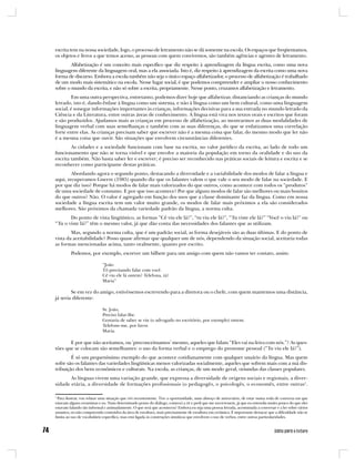 escrita tem na nossa sociedade, logo, o processo de letramento não se dá somente na escola. Os espaços que freqüentamos,
os objetos e livros a que temos acesso, as pessoas com quem convivemos, são também agências e agentes de letramento.
        Alfabetização é um conceito mais específico que diz respeito à aprendizagem da língua escrita, como uma nova
linguagem diferente da linguagem oral, mas a ela associada. Isto é, diz respeito à aprendizagem da escrita como uma nova
forma de discurso. Embora a escola também não seja o único espaço alfabetizador, o processo de alfabetização é trabalhado
de um modo mais sistemático na escola. Nesse lugar social, é que podemos compreender e ampliar o nosso conhecimento
sobre o mundo da escrita, e não só sobre a escrita, propriamente. Nesse ponto, cruzamos alfabetização e letramento.
        Em uma outra perspectiva, entretanto, podemos dizer hoje que alfabetizar, distanciando as crianças do mundo
letrado, isto é, dando ênfase à língua como um sistema, e não à língua como um bem cultural, como uma linguagem
social, é sonegar informações importantes às crianças, informações decisivas para a sua entrada no mundo letrado da
Ciência e da Literatura, entre outras áreas de conhecimento. A língua está viva nos textos orais e escritos que foram
e são produzidos. Ajudamos mais as crianças em processo de alfabetização, ao mostrarmos as duas modalidades de
linguagem verbal com suas semelhanças e também com as suas diferenças, do que se enfatizamos uma correlação
forte entre elas. As crianças precisam saber que escrever não é a mesma coisa que falar, do mesmo modo que ler não
é a mesma coisa que ouvir. São situações que envolvem circunstâncias diferentes.
        As cidades e a sociedade funcionam com base na escrita, no valor jurídico da escrita, ao lado de todo um
funcionamento que não se torna visível e que envolve a maioria da população em torno da oralidade e do uso da
escrita também. Não basta saber ler e escrever; é preciso ser reconhecido nas práticas sociais de leitura e escrita e se
reconhecer como participante destas práticas.
        Abordando agora o segundo ponto, destacando a diversidade e a variabilidade dos modos de falar a língua e
aqui, recuperamos Gnerre (1985) quando diz que os falantes valem o que vale o seu modo de falar na sociedade. E
por que diz isso? Porque há modos de falar mais valorizados do que outros, como acontece com todos os “produtos”
de uma sociedade de consumo. E por que isso acontece? Por que alguns modos de falar são melhores ou mais bonitos
do que outros? Não. O valor é agregado em função dos usos que a classe dominante faz da língua. Como em nossa
sociedade a língua escrita tem um valor muito grande, os modos de falar mais próximos a ela são considerados
melhores. São próximos da chamada variedade padrão da língua, a norma culta.
       Do ponto de vista lingüístico, as formas “Cê viu ele lá?”, “tu viu ele lá?”, “Tu viste ele lá?” “Você o viu lá?” ou
“Tu o viste lá?” têm o mesmo valor, já que dão conta das necessidades dos falantes que as utilizam.
        Mas, segundo a norma culta, que é um padrão social, as forma desejáveis são as duas últimas. E do ponto de
vista da aceitabilidade? Posso quase afirmar que qualquer um de nós, dependendo da situação social, aceitaria todas
as formas mencionadas acima, tanto oralmente, quanto por escrito.
         Podemos, por exemplo, escrever um bilhete para um amigo com quem não vamos ter contato, assim:

                            “João
                            Tô precisando falar com você.
                            Cê viu ele lá ontem? Telefona, tá?
                            Maria”

        Se em vez do amigo, estivéssemos escrevendo para a diretora ou o chefe, com quem mantemos uma distância,
já seria diferente:

                            Sr. João,
                            Preciso falar-lhe.
                            Gostaria de saber se viu (o advogado no escritório, por exemplo) ontem.
                            Telefone-me, por favor.
                            Maria.

       E por que não aceitamos, ou ‘preconceituamos’ mesmo, aqueles que falam “Eles vai na feira com nós.”? As ques-
tões que se colocam são semelhantes: o uso da forma verbal e o emprego do pronome pessoal (“Tu viu ele lá?”).
        É só um pequeníssimo exemplo do que acontece cotidianamente com qualquer usuário da língua. Mas quem
sofre são os falantes das variedades lingüísticas menos valorizadas socialmente, aqueles que sofrem mais com a má dis-
tribuição dos bens econômicos e culturais. Na escola, as crianças, de um modo geral, oriundas das classes populares.
       As línguas vivem uma variação grande, que expressa a diversidade de origens sociais e regionais, a diver-
sidade etária, a diversidade de formações profissionais (o pedagogês, o psicologês, o economês, entre outras1.

1
  Para ilustrar, vou relatar uma situação que vivi recentemente. Tive a oportunidade, num almoço de aniversário, de estar numa roda de conversa em que
estavam alguns ceramistas e eu. Num determinado ponto do diálogo, comecei a rir e pedi que me socorressem, já que eu entendia muito pouco do que eles
estavam falando tão informal e animadamente. O que será que aconteceu? Embora eu seja uma pessoa letrada, acostumada a conversar e a ler sobre vários
assuntos, eu não compreendo conteúdos da área de escultura, mais precisamente de escultura em cerâmica. É importante destacar que a dificuldade não se
limita ao uso de vocabulário específico, mas está ligada às construções sintáticas que envolvem o uso de verbos, entre outras particularidades.
 