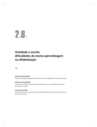 Oralidade e escrita:
dificuldades de ensino-aprendizagem
na alfabetização




Antônio Gomes Batista
Professor da Faculdade de Educação da UFMG. Diretor do Centro de Alfabetização, Leitura e Escrita (Ceale).


Maria Lúcia Castanheira
Professora da Faculdade de Educação da UFMG. Pesquisadora do Centro de Alfabetização, Leitura e
Escrita (Ceale) e do CNPq.


Ana Lydia Santiago
Psicanalista, professora da Faculdade de Educação da UFMG. Pesquisadora do Centro de Alfabetização,
Leitura e Escrita (Ceale).
 