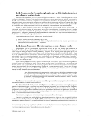 2.8.1. Fracasso escolar: buscando explicações para as dificuldades de ensino e
         aprendizagem na alfabetização
        Uma das explicações dadas para o fracasso da alfabetização no Brasil é a de que a democratização do acesso à
escola, ocorrida a partir dos anos 70, levou a instituição a lidar com crianças que teriam, em razão de suas condições
de vida, sérias deficiências culturais e lingüísticas, que acarretariam dificuldades de aprendizagem. Considerava-se
que essas crianças, de um modo geral, apresentavam problemas de disciplina e não valorizavam a escola. Além disso,
sua linguagem oral seria muito distante da língua escrita e, em seu ambiente familiar, elas não teriam oportunidades
de vivenciar os usos da escrita e nem de conviver com pessoas que valorizassem este tipo de aprendizado.
        De fato, os dados estatísticos (dentre eles os do Saeb) mostram que o chamado fracasso escolar tende a se
concentrar nas crianças oriundas de meios menos favorecidos economicamente. No entanto, diferentes estudos
mostram também que, ao contrário do que em geral se afirma, essas crianças possuem um adequado desenvolvi-
mento cultural e lingüístico e que é a escola que apresenta sérias dificuldades para lidar com a diversidade cultural,
lingüística, e mesmo étnica, da população brasileira.
         Os principais objetivos ao trazer as idéias aqui apresentadas são:

         • discutir as diferentes explicações para esse fracasso;
         • mostrar que, mesmo experimentando difíceis condições de existência, essas crianças apresentam um
           adequado desenvolvimento cultural e lingüístico.

         2.8.2. Uma reflexão sobre diferentes explicações para o fracasso escolar
       Possivelmente, você já se deparou em sua escola, em sua sala de aula, com crianças que apresentam os
chamados “problemas de aprendizagem”, particularmente, na aquisição da leitura e da escrita. Com certeza, essas
crianças não são os únicos casos de “crianças problemas1” existentes por aí. As crianças que estão diante de nós não
estão sozinhas – na minha escola, na sua escola, na escola vizinha, naquela escola lá do outro lado da cidade e ainda
na escola vizinha dessa escola – encontramos inúmeras crianças que não estão tendo sucesso, que fracassam em seu
aprendizado. Por vezes, essas crianças passam anos freqüentando a escola, até que um dia desistem, “entendem”
que não têm “cabeça para o estudo” ou simplesmente vão “cuidar da vida e trabalhar”, “fazer um bico e arranjar
uns trocados para ajudar em casa”.
        Assim como o problema de crianças que fracassam na escola não acontece apenas em sua escola, professor,
ele também não é um problema que surgiu somente agora, nos dias atuais. Pelo contrário, esse é um problema cuja
história se inicia com a própria história da escolarização pública. Com a institucionalização do ensino obrigatório,
surgem tanto histórias de sucesso de alguns quanto histórias de fracasso de muitos outros. Observe, por exemplo,
as expressões que, ao longo dos anos, foram sendo atribuídas aos alunos que, por diferentes motivos, não obtêm
sucesso nos seus primeiros anos de escolarização:

                           “débil, deficiente mental educável, antiintelectual, criança com desvio de conduta, criança lenta, criança
                           com repertório comportamental limitado, criança com distúrbios de desenvolvimento, criança com dis-
                           túrbios de aprendizagem, carente lingüístico, carente cultural, criança com pobreza vocabular, com atraso
                           de maturação, com distúrbio psicomotor, com problemas de socialização, hiperativa, disléxica, portadora
                           de necessidades especiais” (Grifo, 1996).

       É evidente que tais nomeações não surgem ao acaso. Elas expressam diferentes perspectivas de entendimento
das causas do fracasso escolar ao longo da história.
       Nas últimas décadas do século passado, várias hipóteses causais foram apresentadas como explicação para o
fracasso escolar, dando origem à consolidação de quatro diferentes abordagens para interpretação desse fenômeno:
Organicista, Instrumental Cognitivista, Questionamento da Escola, “Handicap” Sociocultural. Essas abordagens
organizam-se em torno de questões, hipóteses explicativas e metodologias de pesquisa que orientam os profissionais
de diversas áreas – médicos, professores, supervisores, psicólogos etc. – em seu processo de estudo e intervenção
junto a crianças com problemas de aprendizagem.
         Apresentamos, a seguir, uma breve caracterização de cada uma dessas abordagens.
        A primeira teorização sobre as dificuldades de aprendizagem surgiu na França, no final do século XIX, e ficou
conhecida como Abordagem Organicista (Fijalkow, 1989), por investigar as causas do fracasso escolar levantando hipó-
teses sobre os possíveis distúrbios e doenças neurológicas do aluno. As pesquisas realizadas nessa linha de investigação


1
 Expressão típica dos anos 30, presente nas publicações que localizam as causas das dificuldades nos instrumentos da psicologia clínica e que buscam
no ambiente sociofamiliar as causas dos desajustes e problemas vivenciados pelo aprendiz.
*Esse texto se integra ao boletim da série “Alfabetização, leitura e escrita”, março/2004.
 
