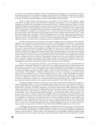 promoveram uma verdadeira classificação médica dos problemas de aprendizagem. Nos dias de hoje, quando se
encaminha um aluno para uma avaliação neurológica, buscando apoio na contribuição da medicina para a compre-
ensão das dificuldades de aprendizagem, o resultado do diagnóstico aponta, geralmente, como causa do problema
do escolar, um quadro de dislexia, disfunção cerebral mínima (DCM) ou hiperatividade.
        Moysés e Collares chamam nossa atenção para a necessidade de se fazer distinção entre a dislexia – quadro
conhecido em neurologia, em que a perda do domínio da linguagem escrita pode ocorrer em conseqüência de seqüela
(temporária ou definitiva) de uma patologia do sistema nervoso central – e a dislexia específica de evolução – nome da
entidade patológica que foi empregada no campo de estudos dos problemas de aprendizagem da leitura e da escrita.
Segundo essas autoras, a dislexia específica de evolução foi “inventada” a partir da suposição de que, se alguém que já
sabe ler e escrever perde a capacidade de fazê-lo em função de uma patologia do sistema nervoso central, então, crianças
que têm dificuldade em aprender ou não aprendem a ler e a escrever, possivelmente, deverão ter alguma patologia
dessa ordem. Assim, a partir dessa idéia, uma das perguntas que orientou as pesquisas nessa área passou a ser: “se uma
doença neurológica pode comprometer o domínio da linguagem escrita, será que a criança que não aprende a ler e
escrever teria uma ‘doença neurológica’?” Como você pode perceber, o conceito de “Dislexia Específica de Evolução”
é proposto com base na transposição de um tipo de raciocínio, perfeitamente aplicável na área médica, para a área
educacional. Porém, a pertinência dessa transposição precisa ser examinada com cuidado.
        Valendo-se desse mesmo tipo de raciocínio, Strauss, um neurologista americano, lançou, em 1918, a hipótese
segundo a qual os distúrbios de comportamento dos escolares e também alguns dos distúrbios de aprendizagem
poderiam ser conseqüência de uma lesão cerebral mínima. Ou seja, tais distúrbios seriam em decorrência de uma
lesão, suficiente para alterar o comportamento e ou alguma função intelectual, mas mínima o bastante a ponto de
não ocasionar outras manifestações neurológicas. Essa hipótese de Strauss não foi acolhida no meio científico nem
divulgada, naquela época, para a sociedade. Contudo, alguns anos mais tarde, em 1957, a lesão cerebral mínima
ressurge na medicina, como equivalente à síndrome ‘hipercinética’ ou hiperatividade. Em 1962, durante um simpósio
internacional, realizado em Oxford, com a participação de grupos de pesquisa dedicados ao estudo da lesão cerebral
mínima, chegou-se à conclusão de que não havia nenhuma lesão. Vários métodos de investigação foram utilizados
e não se conseguiu detectar sua ocorrência. Os pesquisadores admitiram o erro e, para corrigi-lo, renomearam o
quadro, passando a chamá-lo de disfunção cerebral mínima (DCM). A descrição das manifestações clínicas dessa
nova entidade foi ampliada: hiperatividade, agressividade, distúrbio de aprendizagem, déficit de concentração,
instabilidade de humor, baixa tolerância a frustrações, para citar apenas as mais divulgadas.
        Várias críticas são apresentadas, atualmente, a essa abordagem do fracasso escolar e das dificuldades de
aprendizagem. A abordagem Organicista é sempre citada como a grande responsável pela ‘medicalização’ generali-
zada do fracasso escolar, pois o tratamento proposto para sanar as dificuldades de aprendizagem da criança é o uso
de remédios psiquiátricos. Uma das conseqüências mais indesejada da utilização dessa abordagem é a identificação
do aluno como alguém que possui uma falha orgânica, ou seja, um déficit neurológico. Ao se empregar termos
como “dislexia”, “hiperatividade” e “disfunção cerebral mínima”, tende-se a ver o(a) aluno(a) como o(a) “único(a)
responsável” pelo seu próprio fracasso. Como conseqüência, limita-se, assim, o campo de investigação do fracasso
escolar, uma vez que outros fatores intervenientes na produção desse fenômeno são desconsiderados. A “facilidade”
com que esse diagnóstico é utilizado nas escolas cria um quadro de encaminhamento para atendimento médico e
prescrição medicamentosa, criando assim, o biologismo de um fenômeno da esfera escolar e produzindo gerações
que acabam se tornando conhecidas como “geração comital ou gardenal” (Vidal, 1990; Cypel, 1993).
         A segunda abordagem do fenômeno do fracasso escolar surgiu a partir do desenvolvimento de pesquisas no
campo da psicologia cognitiva. Trata-se da Abordagem Instrumental Cognitivista, assim designada por buscar as
causas das dificuldades de aprendizagem em possíveis disfunções relativas a um dos quatro processos psicológicos
fundamentais: a percepção, a memória, a linguagem e o pensamento. Segundo Sena (1999), o diagnóstico realizado
utiliza-se basicamente do processo de investigação diferencial (comparando um grupo considerado normal a outro
considerado atrasado) e busca identificar os seguintes sintomas: a desorganização espaço/temporal, os transtornos
de lateralidade, o desenvolvimento inadequado da linguagem, os transtornos perceptivos visuais e auditivos, o dé-
ficit de atenção seletiva e os problemas de memória. Fijalkow (1989), Nunes, Buarque e Bryant (1992) analisam um
grande conjunto de pesquisas desenvolvidas a partir dessa perspectiva e apontam alguns problemas que precisam
ser considerados ao interpretar os resultados das mesmas. Um desses problemas diz respeito, por exemplo, à não
neutralidade e à não objetividade das situações de teste a que as crianças são submetidas, em decorrência da difi-
culdade de se isolar variáveis para que essas possam ser testadas independentemente uma das outras. Além disso,
deve-se considerar que a Abordagem Cognitivista, como a Abordagem Organicista, procura as causas do fracasso das
crianças apenas nas características individuais, desconsiderando possibilidades explicativas em outras esferas.
        A Abordagem Afetiva caracteriza-se por privilegiar como explicação causal do fracasso escolar os transtornos afeti-
vos da personalidade. Partidários dessa abordagem defendem a idéia de que as causas das dificuldades de aprendizagem
devem ser buscadas em perturbações no estado ‘socioafetivo’ da criança e não em supostos problemas neurológicos ou
cognitivos. Nessa perspectiva, o atraso do aluno é uma manifestação de suas dificuldades originadas de algum conflito
emocional (consciente ou inconsciente), cuja origem se encontra na dinâmica familiar. Por meio da utilização do método
 