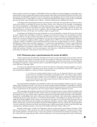 clínico, propõe-se, primeiro, investigar se a dificuldade é de fato um problema de ordem pedagógica ou psicológica, para,
posteriormente, buscar compreender porque uma determinada criança elege um determinado sintoma e não outro, como
expressão de suas dificuldades emocionais. Uma das críticas feitas a essa abordagem, decorre do fato de que essa acaba por
dar subsídios para que se responsabilize a criança e sua família por dificuldades que surgem na esfera escolar, transferindo
para fora da escola – para as famílias, para as clínicas – a busca de soluções para os problemas da criança.
        A abordagem denominada Questionamento da Escola reúne estudos que investigam diferentes fatores escolares
como intervenientes na produção do fracasso dos alunos. Dentre esses, destacam-se, por exemplo: a inadequação
dos métodos pedagógicos, as dificuldades na relação professor/aluno, a precária formação do professor e a falta de
infra-estrutura das escolas da rede pública de ensino. Segundo Sena (1999), “deslocando a questão do aluno que
não aprende para a escola que não ensina”, seguidores dessa abordagem propõem modificações na estrutura e na
organização da escola, a fim de que essa instituição cumpra seu papel social.
        A abordagem do Handicap Sociocultural identifica no meio sociofamiliar, a origem do fracasso das crianças
na escola. Adeptos dessa abordagem consideram a bagagem sociocultural dos alunos e de seus familiares um fator
decisivo, tendo em vista que a maioria dos alunos que fracassam na escola é oriunda das camadas populares. Um
argumento central na articulação dessa abordagem é a de que essas crianças apresentam uma linguagem deficitária,
o que, em conseqüência, implicaria déficit cognitivo. Segundo Soares (1987), teorias do déficit cultural, lingüístico
e cognitivo ocultam a verdadeira causa da discriminação das crianças das camadas populares na escola – a desigual
distribuição de riqueza numa sociedade capitalista – e terminam por responsabilizar as crianças e suas famílias por
suas dificuldades e por isentar de responsabilidade a escola e a sociedade. De acordo com Sena (1999), “apesar do
número significativo de pesquisas comprovando o caráter ideológico do discurso que fundamenta essa abordagem,
ainda hoje, podemos constatar como seus pressupostos estão presentes e influenciam fortemente a opinião dos
profissionais da educação” sobre possíveis causas do fracasso escolar.



       2.8.3. Elementos para o questionamento de teorias do déficit
       A breve caracterização das diferentes abordagens do fracasso escolar, apresentada acima, permite constatar
que os considerados fracassados são situados em uma mera posição de objeto do conhecimento, marcados por um
processo diagnóstico que, embora oscile entre oferecer como explicação causal do fracasso escolar, ora uma disfunção
neurológica ou cognitiva, ora um transtorno afetivo, ora problemas lingüísticos, não vacila em apontar esses sujeitos
como deficitários (Santiago, 2000).
       Um mito se faz especialmente presente na escola em relação às crianças das camadas populares, o da exis-
tência de um déficit lingüístico e cultural por parte dessas crianças e de seus familiares. Soares (1987) explica que o
mito da deficiência lingüística e cultural se baseia na suposição de que:

                       “(...) as crianças das camadas populares chegam à escola com uma linguagem deficiente, que as impede
                       de obter sucesso nas atividades e aprendizagem: sua linguagem é pobre – não sabem o nome de objetos
                       comuns; usam frases incompletas, curtas, monossilábicas; sua sintaxe é confusa e inadequada à expressão
                       do pensamento lógico; cometem ‘erros’ de concordância, de regência, de pronúncia; comunicam-se mui-
                       to mais através de recursos não verbais do que de recursos verbais. Em síntese, são crianças deficitárias
                       lingüisticamente” (Soares, 1987, p. 20).

        Essa suposta deficiência lingüística seria atribuída à “pobreza” do contexto lingüístico familiar em que vive a criança.
Adeptos dessa abordagem associam a essa visão de um contexto familiar deficiente lingüística e culturalmente a idéia de
que os familiares dessas crianças (seus pais ou responsáveis) não demonstrariam interesse por seu desenvolvimento escolar
e não se empenhariam em dar suporte para que essas crianças tenham condições de aprender na escola.
        Diversas pesquisas desenvolvidas a partir dos anos 70, fornecem elementos para se refutar a hipótese do déficit como
causa do fracasso escolar. O trabalho de Labov (Soares, 1987), por exemplo, forneceu elementos para o questionamento
das situações de teste a que crianças negras, moradoras de guetos das em grandes cidades americanas, eram submetidas.
Segundo ele, a artificialidade, bem como a diferença de classes do entrevistador e dos entrevistados, comprometeriam
o desempenho dessas crianças, levando-as a se mostrarem desarticuladas e monossilábicas nas situações de entrevista. A
análise da produção lingüística dessas crianças em interação com seus pares ou em entrevistas feitas por pessoas do seu
próprio grupo social revelou que elas possuíam uma gramática sistemática, coerente e lógica. Segundo Soares, Labov
adotaria uma posição contrária à dos partidários da teoria do déficit lingüístico. Para ele, crianças das camadas populares
“narram, raciocinam e discutem com muito mais eficiência que os falantes pertencentes às classes mais favorecidas, que
contemporizam, qualificam, perdem-se num excesso de detalhes irrelevantes” (Soares, 1987, p. 47).
       Segundo estudos sobre a relação entre linguagem, cultura e escolarização (Cook-Gumperz e Gumperz, 1992;
Oliveira e Nascimento, 1990), que levam em conta a existência de diferenças lingüísticas e culturais entre crianças
das camadas populares, minorias étnicas e crianças das camadas economicamente favorecidas da população, o fato
de a escola não estar preparada para lidar com essas diferenças seria um dos principais fatores que contribuíram
 