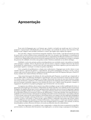 Apresentação




       É por meio da linguagem que o ser humano age, criando e recriando um mundo que não é só fruto de
projeções e representações individualizadas por meio da língua, mas resultado de práticas sócio-interativas. Daí,
afirmar-se que a língua é uma atividade constitutiva e criativa, que implica ação conjunta dos sujeitos.
       Em razão disto, a língua é vista de forma integrada e dinâmica. Neste sentido, o agir discursivamente por meio
de textos orais e escritos constitui eventos comunicativos que têm a ver, em parte, com a produção e a transmissão de
conhecimentos que são expressos por meio de enunciados diversos, dependentes dos diferentes interlocutores e contextos
e, muitas vezes, independentes dos processos formais de aquisição da escrita. Este entendimento se integra à concepção
dos processos de oralidade e de escrita como práticas sociais e históricas atualizadas no uso efetivo da língua.
       Oralidade e escrita são, portanto, práticas interdependentes nas sociedades atuais e não podem ser tomadas
como estanques e isoladas. Trata-se de processos que não são neutros, enquanto condições discursivas das formas
de produção de conhecimento, e nem há entre eles uma supremacia em termos cognitivos, pois são modos de re-
presentação cognitiva e social que se revelam em práticas específicas.
       Com o propósito de problematizar a relação entre conhecimento e linguagem que envolve, dentre os mais
variados aspectos, a questão dos gêneros e, especialmente, das práticas pedagógicas em leitura e escrita, é que se
reúnem, aqui, textos de autores diversos, originariamente produzidos para séries do Programa Salto para o Futuro/TV
Escola, reunidos sob o título de Práticas de leitura e escrita.
        Estes textos fazem parte dos boletins de séries produzidas pelo Programa, no período que compreende os
anos de 2000 a 2005, com diferentes abordagens e especificações, mas com características comuns no que diz respei-
to à temática sobre as práticas de linguagem e ao enfoque educacional. Em razão de essas séries buscarem sempre
um mesmo interlocutor, o professor, e de resultarem numa proposta de atualização deste profissional, contribuindo
para sua formação continuada, organiza-se esta coletânea de textos com o objetivo maior de garantir a atuação e o
engajamento do professor nos projetos pedagógicos que ele desenvolve com seus alunos.
        Ao organizar esta coletânea, não se manteve uma ordem cronológica, no que se refere à publicação dos textos, os
quais foram selecionados por suas temáticas, independente da relação específica com o boletim da série em que foram
divulgados. Isto significa afirmar que os textos, aqui apresentados, apresentam uma nova forma de organização, segundo
seus tópicos principais, listados em cinco grupos: 1. Textos que tratam do contato com a escrita para além dos processos
de escolarização (Práticas de Letramento e processo de alfabetização); 2. Textos que abordam, mais especificamente, a
oralidade nos contextos formais e informais de uso da língua (Os modos orais de comunicação e a sua tradição cultural);
3. Textos em que o processo de ensino da leitura e da formação leitora, em conjunto com suas implicações pedagógicas
e sociais como, por exemplo, a presença da literatura e o seu engajamento sociocultural, são alvo de enfoque (Literatura
e leitores: os livros e seus temas); 4. Textos em que o gênero poético é enfatizado como prática que envolve cultura,
arte e sensibilização por meio da palavra (A leitura da literatura e o fazer poético); 5. Textos que concebem a leitura e
a escrita como atividades situadas socialmente, bem como atividades plurais à sociedade e, por extensão, às diversas
áreas/disciplinas escolares (Processos de leitura e de escrita nas diferentes áreas do conhecimento).
       Outro fator importante a se considerar é que a organização e a seleção dos textos se pautaram na especifica-
ção da temática e na discussão sobre letramento e suas implicações e, ao mesmo tempo, na projeção de abordagens,
 