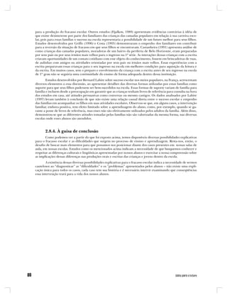 para a produção do fracasso escolar. Outros estudos (Fijalkow, 1989) apresentam evidências contrárias à idéia de
que existe desinteresse por parte dos familiares das crianças das camadas populares em relação à sua carreira esco-
lar, pois para essas famílias o sucesso na escola representaria a possibilidade de um futuro melhor para seus filhos.
Estudos desenvolvidos por Griffo (1996) e Costa (1993) demonstraram o empenho dos familiares em contribuir
para a reversão da situação de fracasso em que seus filhos se encontravam. Castanheira (1991) apresenta análise de
como crianças das camadas populares, moradoras de um bairro da periferia de Belo Horizonte, eram preparadas
por seus pais ou por seus irmãos mais velhos para o ingresso na 1ª série. As interações dessas crianças com a escrita
criavam oportunidades de um contato cotidiano com esse objeto do conhecimento, fossem em brincadeiras de ruas,
de aulinhas com amigos ou atividades orientadas por seus pais ou irmãos mais velhos. Essas experiências com a
escrita preparavam essas crianças para o seu ingresso na escola em melhores condições para aquisição da leitura e
da escrita. Em muitos casos, sem o preparo e envolvimento da criança com a escrita antes de seu ingresso na escola
de 1º grau não se seguiria uma continuidade do ensino de forma adequada dentro dessa instituição.
        Estudos desenvolvidos por Bernard Lahire sobre sucesso escolar nos meios populares, na França, acrescentam
diversos elementos a essa discussão, ao apresentar detalhes das diversas formas utilizadas por essas famílias como
suporte para que seus filhos pudessem ser bem-sucedidos na escola. Essas formas de suporte variam de família para
família e incluem desde a preocupação em garantir que as crianças tenham livros de referência para consulta na hora
dos estudos em casa, até atitudes persuasivas como conversas ou mesmo castigos. Os dados analisados por Lahire
(1997) levam também à conclusão de que não existe uma relação causal direta entre o sucesso escolar e empenho
das famílias em acompanhar os filhos em suas atividades escolares. Observou-se que, em alguns casos, a intervenção
familiar, embora positiva, tem efeito limitado sobre a aprendizagem do aluno, como, por exemplo, quando se ga-
rante a posse de livros de referência, mas esses não são efetivamente utilizados pelos adultos da família. Além disso,
demonstrou-se que as diferentes atitudes tomadas pelas famílias não são valorizadas da mesma forma, nas diversas
escolas onde esses alunos são atendidos.



       2.8.4. À guisa de conclusão
       Como podemos ver a partir do que foi exposto acima, temos disponíveis diversas possibilidades explicativas
para o fracasso escolar e as dificuldades que surgem no processo de ensino e aprendizagem. Resta-nos, então, o
desafio de buscar mais elementos para que possamos nos posicionar diante dos casos presentes em nossas salas de
aula, em nossas escolas. Estudos como os mencionados acima indicam a necessidade de que busquemos conhecer e
respeitar as diferenças culturais e lingüísticas apresentadas por nossos alunos e exercitar a nossa compreensão sobre
as implicações dessas diferenças nas produções orais e escritas das crianças e jovens dentro da escola.
        A existência dessas diversas possibilidades explicativas para o fracasso escolar indica a necessidade de sermos
cautelosos ao “diagnosticar” as “dificuldades” e os “problemas” apresentados pelos alunos – não existe uma expli-
cação única para todos os casos, cada caso tem sua história e é necessário intervir examinando que conseqüências
essa intervenção trará para a vida dos nossos alunos.
 