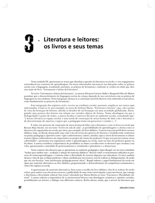 Nesta unidade III, apresentam-se textos que abordam a questão da literatura na escola e o seu engajamento
sociocultural nos contextos de aprendizagem. Os textos selecionados ancoram-se nas discussões sobre as práticas
sociais com a linguagem, ressaltando, portanto, as práticas de letramento, conforme se verifica no título que abre
esta seção do livro: “Letramento e leitura da Literatura”.
       No texto “Letramento e leitura da Literatura”, as autoras Eleonora Cretton Abílio e Margareth Silva de Mattos
postulam que o desenvolvimento da linguagem escrita da criança depende de sua convivência com as práticas de
linguagem no seu cotidiano. Nesta integração, destaca-se a construção social do discurso oral, sobretudo as narrativas,
como fundamentais ao processo de letramento.
        Esta integração dos registros oral e escrito no cotidiano escolar, portanto, amplia-se nos textos aqui
selecionados. Como se vê, por exemplo, no texto de Verbena Maria, “Escritores e leitores”, que, sob o ponto
de vista da formação de leitores, aborda os desafios de tal formação em uma sociedade globalizada, distin-
guindo uma postura dos leitores em relação aos variados objetos de leitura. Numa abordagem em que a
dialogicidade é ponto de realce, a autora focaliza o universo literário no ambiente escolar, assinalando que:
“a leitura literária no espaço escolar é uma tarefa de construção de novas formas de lidar com a literatura e
de desconstrução de amarras e regras que a pedagogia teima em prescrever e rotular (...)”.
        É sobre este processo de construção de novas formas de lidar com a literatura e com os livros na escola que
Roxane Rojo discute, em seu texto “Livros em sala de aula”, as possibilidades de aprendizagem e a forma como os
discursos são organizados na escola, por meio, por exemplo, do livro didático. A autora traça um perfil desse recurso
didático, hoje, no Brasil, destacando uma visão à luz da teoria dos gêneros do discurso e estabelecendo confrontos
na prática pedagógica. Questões como – Que conhecimentos, valores, atitudes, tipos e níveis de letramento os alunos
trazem? Quais conhecimentos são importantes no projeto de ensino do professor? O que será preciso ensinar nessa
coletividade? – permeiam seus argumentos sobre a aprendizagem na escola, tanto na ótica do professor quanto na
do aluno. A autora considera a importância de possibilitar ao aluno a escolha entre os discursos que circulam à sua
volta, questionando a unicidade de posicionamentos e ressaltando o pluralismo e a democracia.
         Nesse contexto dos discursos que se apresentam no ambiente pedagógico, Egon Rangel, em seu texto intitulado
“Avaliar para melhor usar – avaliação e seleção de materiais didáticos” discorre sobre os instrumentos utilizados no pro-
cesso de ensino/aprendizagem, e comenta sobre a diversidade de recursos dispostos aos educadores. O autor também
destaca o fato de que a relação professor e aluno, mediada por tais recursos, tem de realizar-se dialogicamente, de modo
que seu uso favoreça “uma interlocução pedagogicamente eficaz”. Rangel salienta o papel fundamental da escola em
optar por materiais alternativos ao livro didático, proporcionando o desenvolvimento da competência comunicativa e
crítica dos sujeitos na escola.
         A apresentação de materiais alternativos, bem como a escolha do livro didático, têm de se realizar de modo
crítico, pois muitas vezes há nestes recursos a publicidade de uma visão estereotipada e preconceituosa, que esmaga
e discrimina a diversidade cultural. Este tema é abordado por Marisa Borba no texto “Literatura e Pluralidade cul-
tural”. A autora salienta a importância de se promoverem leituras com abordagens, temáticas e opiniões variadas,
possibilitando aos leitores o diálogo com diferentes culturas. Borba afirma, ainda, que é através da literatura que
 