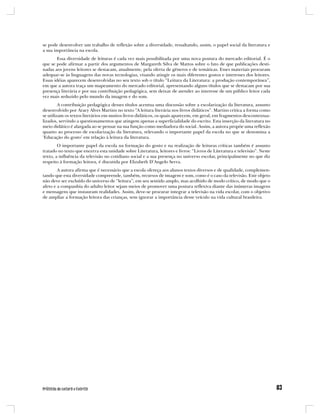 se pode desenvolver um trabalho de reflexão sobre a diversidade, ressaltando, assim, o papel social da literatura e
a sua importância na escola.
        Essa diversidade de leituras é cada vez mais possibilitada por uma nova postura do mercado editorial. É o
que se pode afirmar a partir dos argumentos de Margareth Silva de Mattos sobre o fato de que publicações desti-
nadas aos jovens leitores se destacam, atualmente, pela oferta de gêneros e de temáticas. Esses materiais procuram
adequar-se às linguagens das novas tecnologias, visando atingir os mais diferentes gostos e interesses dos leitores.
Essas idéias aparecem desenvolvidas no seu texto sob o título “Leitura da Literatura: a produção contemporânea”,
em que a autora traça um mapeamento do mercado editorial, apresentando alguns títulos que se destacam por sua
presença literária e por sua contribuição pedagógica, sem deixar de atender ao interesse de um público leitor cada
vez mais seduzido pelo mundo da imagem e do som.
         A contribuição pedagógica desses títulos acentua uma discussão sobre a escolarização da literatura, assunto
desenvolvido por Aracy Alves Martins no texto “A leitura literária nos livros didáticos”. Martins critica a forma como
se utilizam os textos literários em muitos livros didáticos, os quais aparecem, em geral, em fragmentos descontextua-
lizados, servindo a questionamentos que atingem apenas a superficialidade do escrito. Esta inserção da literatura no
meio didático é alargada ao se pensar na sua função como mediadora do social. Assim, a autora propõe uma reflexão
quanto ao processo de escolarização da literatura, relevando o importante papel da escola no que se denomina a
‘Educação do gosto’ em relação à leitura da literatura.
        O importante papel da escola na formação do gosto e na realização de leituras críticas também é assunto
tratado no texto que encerra esta unidade sobre Literatura, leitores e livros: “Livros de Literatura e televisão”. Neste
texto, a influência da televisão no cotidiano social e a sua presença no universo escolar, principalmente no que diz
respeito à formação leitora, é discutida por Elizabeth D’Angelo Serra.
        A autora afirma que é necessário que a escola ofereça aos alunos textos diversos e de qualidade, complemen-
tando que esta diversidade compreende, também, recursos de imagem e som, como é o caso da televisão. Este objeto
não deve ser excluído do universo de “leitura”, em seu sentido amplo, mas acolhido de modo crítico, de modo que o
afeto e a companhia do adulto leitor sejam meios de promover uma postura reflexiva diante das inúmeras imagens
e mensagens que instauram realidades. Assim, deve-se procurar integrar a televisão na vida escolar, com o objetivo
de ampliar a formação leitora das crianças, sem ignorar a importância desse veículo na vida cultural brasileira.
 
