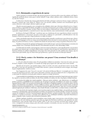 3.1.1. Retomando a experiência de narrar
        Ainda é possível, no mundo de hoje, que pessoas possam ter interesse pelos contos da tradição oral? Qual o
significado profundo desses contos para a mente infantil? O que, afinal, sabemos sobre a influência desses contos
na vida das crianças?
       Conhecemos o fascínio das crianças pelas histórias de fadas, príncipes e princesas, bruxas, magos, madrastas,
duendes e animais que voam, falam etc. Muitas vezes, nós mesmos, adultos, sentimos esse encantamento que os
contos oferecem e nem sempre sabemos explicar por quê.
        Aliando essas preocupações com a emergência dos múltiplos valores que a literatura infantil encerra, é impor-
tante revitalizar a capacidade de fabular, mergulhar na atmosfera do fantasioso, para melhor compreender as próprias
lembranças de histórias contadas, ouvidas e lidas em nossa infância. Sobretudo por acreditarmos que, recuperando
o passado, compreendendo-o, é possível escrever uma outra história, mais conscientemente vivida e pensada.
       Já afirmava Strôngoli (1990) que “o professor que usa a lembrança de suas experiências infantis ou juvenis
penetra, rapidamente e com prazer, em texto escrito para a infância ou a juventude e, identificando-se com sua
temática e forma de expressão, chega facilmente ao trajeto do aluno”.
       Assim, articulando expressão oral e escrita, pensamos poder estimular os professores a perceberem que o desen-
volvimento da linguagem escrita na criança está na dependência direta da maior ou menor presença, em sua vida coti-
diana, de práticas de leitura e escrita, e também dos modos de inserção dessa criança nas práticas discursivas orais.
        Estudiosos da questão de aquisição da linguagem oral reconhecem que o processo de letramento se encontra em
estreita relação com a construção social do discurso oral (sobretudo narrativo), como afirma Rojo (1998).
        Considerando tais estudos, neste programa, vamos nos centrar na literatura e, mais especificamente, nas narrativas
da tradição, pois sabemos que, na relação adulto/criança, é grande a força do jogo de contar histórias, especialmente as
histórias oriundas da tradição originalmente oral, já que estas estão presentes na vida cotidiana das crianças, seja em
relatos feitos pela família, seja em relatos feitos por professoras, a partir da entrada na Educação Infantil.



         3.1.2. Ouvir, contar e ler histórias: um prazer? Uma aventura? Um desafio à
         lembrança?
       (...) Os avôs sabem de muitas coisas. Os avôs guardam a infância na memória. Com seus rios azuis, suas ruas
de barro, chapéus, cavalos, lampiões. Um mundo tão antigo que já quase não cabe mais nesse nosso mundo.
       Quando um avô morre, esse mundo antigo e todos os cavalos, rios azuis, ruas de barro morre com ele. Mas
para que as coisas que eles guardam lá no fundo deles mesmos, a poeira encantada de outros tempos, não desapa-
reçam completamente, existem os netos.
        Este fragmento do conto “Um avô e seu neto”, de autoria de Roseana Murray1, é exemplar por nos colocar
na rota da experiência narrativa. Nele vemos valorizada a memória, que tem na figura do neto o compromisso com
a valorização da sabedoria enraizada pelos inúmeros sujeitos ao longo da história.
       A oportunidade de [re]simbolizar um tempo aparentemente esquecido na memória é importante para que se perce-
ba o quanto as narrativas ainda nos falam, de uma forma simbólica ou realista, da vida e da própria condição humana.
        As narrativas da tradição são criações populares – feitas por autores anônimos – que sobreviveram e se espalharam
devido à memória e à habilidade de seus narradores que, de geração em geração, incumbiam-se de manter viva a tradição.
Segundo Darnton (1986), essas narrativas são histórias que se prendem ao imaginário popular ou à memória coletiva. Em sua
origem, eram destinadas a um auditório – homens, mulheres e crianças – que não sabia ler e que se reunia, à noite, ao redor de
fogueiras ou lareiras, principalmente entre os camponeses da França medieval, para escutar o que viria a se tornar, mais tarde,
material registrado por estudiosos e folcloristas, como Charles Perrault, no século XVII, e os irmãos Grimm, no século XIX.
        Com uma técnica de exposição simples, essas narrativas seguem uma seqüência lógica, sem grandes pormenores,
raramente se abandonando a ação principal pela secundária. Era propósito do contador, prender a atenção dos ouvintes,
a ponto de contagiá-los e levá-los a uma participação apreciativa durante a própria narração. Para manter a sintonia do
auditório e a atenção na narrativa, o narrador usava inflexões de voz, modulações melódicas, expressões fisionômicas e
gestos, realçando, assim, os pontos altos da história (Guimarães, 2001).
        Fábulas, apólogos, parábolas, contos exemplares, mitos, lendas, sagas, contos jocosos, contos de fadas e contos
maravilhosos, são estas matérias narrativas que estão na origem das literaturas modernas e que guardam um saber
fundamental, como entende Nelly Novaes Coelho (1991). E são essas as mesmas narrativas que ocupam, muitas
vezes, o imaginário de nossas crianças, pois vêm sendo contadas e recontadas, em casa e na escola. E, por quê?

1
  Editado pela Moderna, em 2000.
*Esse texto se integra ao boletim da série “Letramento e leitura da literatura”, maio/2003.
 