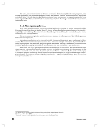 Daí, talvez, um dos motivos de se ter firmado, na literatura destinada ao público de crianças e jovens, uma
tradição, inaugurada com Figueiredo Pimentel, seguida por Monteiro Lobato e, mais recentemente, por autores
como Ruth Rocha4, Ricardo Azevedo5, Joel Rufino dos Santos6, entre outros, a de se levar para as páginas dos livros
contos populares brasileiros, na tentativa de se manter viva a sabedoria do povo por intermédio de seu repertório
de narrativas orais.



        3.1.6. Mais algumas palavras...
        Hoje, como permanecem essas narrativas populares legadas pelo passado ao mundo pós-moderno? Que
leituras podem ser feitas daquelas fábulas, daqueles contos? Seriam eles uma literatura de formação ou de confor-
mação? Que valores éticos podem ser revistos e rediscutidos a partir das fábulas, dos contos de fadas, dos contos
maravilhosos, dos contos populares?
      Tais questionamentos equivalem também a buscarmos saber, que sociedade queremos? Que cidadão queremos
formar nas futuras gerações?
       Aprendemos com Todorov que os contos primordiais têm uma estética própria, que se traduz na prioridade
do sério. Não o sério no sentido de severo ou sisudo, mas o sério como princípio estruturante da personalidade hu-
mana, que faz lembrar tudo aquilo que denota sinceridade, sobriedade, honradez e honestidade, trabalhando com
temáticas ligadas à nossa própria condição de seres humanos, com suas contradições e seus sentimentos.
        Sendo assim, não há por que negar a manutenção desses textos na sociedade atual. Bem trabalhadas em todos
os seus aspectos, essas narrativas fantásticas podem exercer o seu fascínio tanto na mente das crianças quanto na dos
adultos, concorrendo assim, com meios de comunicação mais modernos e sofisticados. Podem ainda contribuir para
a abertura de um canal profundo de diálogo, visando a conseqüente emancipação da personalidade dessas crianças,
proporcionando-lhes conhecer melhor seus próprios sentimentos e impulsos, e na medida em que se desenvolvem
como pessoas, trabalhá-los.




4
 Em Que eu vou pra Angola e O velho, o menino e o burro, por exemplo, ambos editados pela FTD.
5
 O macaco e a velha, editora FTD.
6
 História de Trancoso, A rainha Quiximbi, O saci e o curupira, todos editados pela Ática.
 