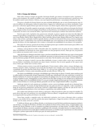 3.2.1. Cenas de leitura
        Falar sobre a leitura é sempre um grande e fascinante desafio, por muitas e incontáveis razões. A primeira, e
talvez a mais instigante, diz respeito ao público com o qual me proponho a conversar, professores e professoras, mas
há também muitos outros leitores e leitoras, com suas trajetórias profissionais e suas próprias histórias de vida.
       Vivenciar os desafios de formar leitores em uma sociedade globalizada, que se move freneticamente num cir-
cuito de milhares de informações vindas de muitas fontes e lugares, já é suficiente para nos deixar atordoados. Como
processar e selecionar aquelas leituras que mais nos tocam e nos dizem respeito, dentro desse espetaculoso cenário?
        Eis algo que, de partida, angustia esta geração, recaindo de forma ainda mais ruidosa na formação dos leitores
que, no espaço escolar, encontram na figura do professor, ou da professora, o(a) mediador(a) da tarefa de compreender
e selecionar, em meio a esse arsenal de dados, o que há de mais essencial para conduzir uma tarefa dessa natureza.
        Escrever para vocês, à primeira vista, pareceu-me arriscado, se penso o quanto esse tema tem sido objeto de
estudo de especialistas e pesquisadores consagrados, a exemplo de Ana Maria Machado, Aracy Evangelista, Edmir Per-
rotti, Graça Paulino, Márcia Abreu, Magda Soares, Marly Amarilha, Marisa Lajolo, Regina Zilberman, Vera Aguiar, entre
tantos, como se fosse, a princípio, matéria esgotada. Insisto e acredito no tom ameno dessa nossa conversa, porquanto
recoberta de afeto e compromisso com as possíveis dificuldades que vocês enfrentam ou têm enfrentado em relação à
questão da leitura e de suas implicações com o ensino e a formação da sensibilidade de seus alunos e de si próprios.
       Para início de conversa, gostaria de me deter em alguns pontos que considero interessantes para refletir com
vocês, num diálogo que pode acontecer mesmo à distância.
       A leitura, vocês já devem ter lido e discutido sobre isto, repetidas vezes, faz parte de nosso cotidiano, indo
além da habilidade de decifração de sinais aprisionados em uma perspectiva técnica. Mais que isto, ela promove
novos saberes no encontro entre o texto e o leitor.
        Aqui cabe destacar a distinção entre ledor e leitor, como bem assinala Perrotti (1999). Entre um e outro vai uma grande
distância. O ledor prefigura aquele ser passivo, imobilizado, que pouco ou nada acrescenta ao ato de ler. O texto para o ledor
não tem aberturas, porque ele decifra mecanicamente os seus sinais. Não há mistério, nem criação. A leitura é definitiva.
        O leitor, no entanto, é móvel e tem um olhar indefinido, errante e criativo sobre o texto, que se permite ler
em suas linhas e entrelinhas, desvelando seus sinais visuais e invisíveis. Isto só ocorre quando se dá o pacto entre
texto e leitor, que o ledor não se arrisca a fazer.
        A leitura remete ao texto e à sua rede de significações. O texto remete a idéias, valores, crenças, ideologias, sen-
timento, emoções e afetos. A primeira é um ato de vida, de relações com o mundo, com o outro e consigo mesmo. Daí
a atualidade do grande educador Paulo Freire (2000, p. 11), com sua frase emblemática: a leitura do mundo precede
a leitura da palavra. A leitura, assim entendida, permite um salto (Perroti, 1999, p. 33).
        São muitas as possibilidades conceituais e metodológicas que a leitura hoje nos oferece. Contudo, sejam cautelosos, pois
os atalhos podem nos surpreender, tal qual Chapeuzinho vermelho que, seduzida pelo Lobo mau, acabou por se enredar nos
labirintos da floresta. É o mesmo risco quando se trata da leitura de qualquer texto. Ler um texto impõe caminhos imprevistos
ou não, reveladores ou não, ‘emancipatórios’ ou não, vindos de um outro olhar ou lugar, às vezes, perigoso por se distanciar da
realidade, do lugar social e da sensibilidade do leitor. É o caso, por exemplo, daquele professor que, por vezes, inadvertidamente,
adere a teorias de leitura ou a receitas que falseiam, pensando com isto estar compreendendo melhor a sua prática.
        Ainda que muitos de vocês anseiem por novidades e acesso a novas tecnologias, quando não as dominam bem,
sentem-se ressabiados. No entanto, há algo fundamental que não pode nem deve ser esquecido: o saber acumulado ao
longo de um percurso profissional e pessoal que conforma a subjetividade singular e peculiar de cada um de vocês. A
trajetória profissional do professor se tece com saberes e experiências, não tenham dúvida.
        Isto confere uma relevância social e afetiva a cada gesto e olhar do professor sobre seu campo de trabalho. É a
partir desse saber que você, professor, vai, com múltiplos e diversos olhares, ‘ressignificando’ conceitos, reelaborando
ou reorganizando suas práticas de leitura e de escrita.
        Nesse fogo cruzado, a segunda razão, tão imbricada à primeira, traz à tona a discussão sobre as práticas
leitoras e seus modos de ler, e por fim, porém não menos importante, o lugar do escritor e do leitor, atores dessa
secular arte de contar, ouvir, ler e escrever.
         É sabido por demais, que nas últimas décadas, os movimentos em prol da leitura produziram programas institucio-
nais de leitura, a exemplo do Pró-leitura, do Proler, do Leia Brasil, do Fome de livro, dentre outros, “compreendidos como
iniciativas de alcance limitado, se não se constituem em políticas permanentes e de largo alcance” (Cordeiro, 2004, p. 96).
Uma profusão de debates, encontros, seminários e publicações têm orientado a formação docente no campo da leitura. O
impacto desses movimentos tem trazido alguns resultados interessantes, na medida em que se questionam ou se desconstroem
concepções e práticas equivocadas de leituras por parte de muitos professores.

*Esse texto se integra ao boletim da série “A palavra reinventada: seus usos na educação”, setembro/2005.
 