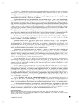 Considero a leitura por fruição a opção mais produtiva. Ela possibilita uma relação tão mais intensa e mais
próxima com o texto literário que a percepção e a sensibilidade estética do leitor acabam por intuir por quantos e
inesperados sentidos ele se constitui.
      Palmas, então, para o leitor que não se atém a ler e a responder às questões que estão à flor da pele, ou seja,
na superfície do texto, mas que se enreda nos fios da leitura.
        Há uma outra questão que vocês precisam repensar. Algo como uma lei sagrada. É como se todos, indistintamente,
tivessem de se fascinar com todos os estilos, gêneros e autores nacionais e estrangeiros. Mas há quem goste apenas de ler
uma crônica, um conto ou um romance. Há quem se deleite em ler apenas poesia. Há aqueles que se deleitam em prosa e
verso. Prosa e verso, atentem bem, produzem diferentes leituras, porque exigem diferentes sensibilidades e diferentes formas
de lidar com o texto. E há até mesmo quem não goste de literatura. O que fazer, professor, com essa diversidade de gostos
e olhares? Obrigar a ler o que você indica, ou ir aos poucos introduzindo o seu aluno no universo ficcional com as histórias
mais próximas de sua realidade ou aquelas guardadas nos desvãos da memória? Ouçam com atenção o que diz Pennac (1988,
pp.13 e 121): “O verbo ler não suporta o imperativo”, e ainda mais: “Não se força uma curiosidade, desperta-se”.
        Reflita sobre isto e tome o caminho que lhe parecer mais acertado, sem deixar para tanto de se colocar no lugar
dessa criança, jovem ou adulto que recusa, por alguma razão, a literatura imposta e dogmática. Confie em sua intuição e
em seus alunos, deixando as perguntas virem e se instalarem sorrateiramente em um ponto até então inaudível.
        As explicações para esse quadro são muitas e se situam no campo cultural, social, psicológico, pedagógico
etc. Infelizmente, tenho de optar pelo pedagógico para não correr o risco dessa conversa se alongar. Toco em algo
polêmico e complexo, a escolarização da literatura3.
         A tradição da leitura literária na escola tem, historicamente, aprisionado o escritor e o leitor. Aparentemente,
é a voz do escritor que impera, na medida em que o leitor se orienta exclusivamente pelo que o texto porta. Esta tem
sido ainda a prática em muitas escolas. Isto significa dizer que os silêncios e vazios deixados nos textos para serem
preenchidos pelo leitor não são potencializados, frustrando de alguma forma a intenção do autor de provocar esse
leito a interagir com seu texto. Mais uma dica. O texto literário é feito de indeterminações e vazios4. Aí reside a sua
riqueza, na medida em que deixa brechas para a entrada do leitor em cena.
       Curiosamente, tal procedimento deveria ser produtivo – e de fato o é – para o leitor que, ao dialogar com
a obra literária, preenche as lacunas textuais a partir de seus conhecimentos prévios, imaginação e sensibilidade.
Contraditoriamente, o ato da leitura, na escola, silencia também a voz do escritor, ao aprisionar o seu texto em
perguntas e respostas fechadas ou em fichas de leituras, por exemplo. Com isso perde o escritor e perde o leitor,
enquanto a escola desconsiderar que é na natureza lacunar e polissêmica de um texto literário que consiste a sua
riqueza e suas possibilidades de produção de múltiplos sentidos.
       Isto não significa dizer que o leitor apenas delire, desconsiderando no texto os sinais que guiam sua leitura,
caminhando na contramão da proposta do escritor. O texto literário pode ser, sim, lido para além, é claro, de suas
linhas e entrelinhas, das fichas e questionários de compreensão tão do agrado da escola. A imposição de leituras já
definidas termina por “transformar o príncipe em sapo”. E se vocês não tiverem a varinha de condão, nem a poção
mágica? Já pensaram sobre isto?
        Atenção, professor, atenção. O texto literário, como proposta de produção de sentidos, pode ser ou não comparti-
lhado pelo leitor (Paulino, 1992). A leitura literária tem suas manhas e artimanhas, possibilitando ao leitor, como já disse,
transgredir a ordem. Mas como? Vai depender do grau de sua percepção e de sua sensibilidade em relação ao mundo
ficcional, do lugar social que o leitor ocupa e de sua cumplicidade com o autor. Vai depender do que o leitor elege entre o
que lhe sugere sua experiência e os possíveis sentidos que o texto lhe oferece. Nesse embate, há uma tensão produtiva entre
as virtualidades sugeridas pelo texto e aquilo que mais toca o leitor intelectual, estética e afetivamente (Cordeiro, 2003). A
leitura desliza entre os encontros imprevistos surgidos nas dobraduras do texto e do leitor. Daí diferentes olhares sobre o
texto. É um passo para a transgressão.
        Enfim, a derradeira cena. Mais que respostas, inquietações. Vamos ao escritor e à função da literatura. O
escritor, em seu ofício, recorre a muitos artifícios. Cada texto, implícita ou explicitamente, traz perguntas e respostas
que transformam em tema uma época, uma idéia, um conjunto de conhecimentos, uma forma de ver e de sentir o
mundo. O escritor considera as questões postas em seu tempo, a sua sensibilidade estética e sua bagagem cultural.
        As perguntas e respostas inscritas no texto literário afloram quando outros interrogantes, ou seja, outros
leitores se colocam em cena, não importando quando, nem onde o texto foi produzido. Reafirmo que o fato de um
texto literário conter, por natureza, vazios, reforça suas virtualidades, cabendo ao leitor ou à geração de leitores
preenchê-los conforme as inquietações de sua época e de sua sensibilidade (Cordeiro, 2003).


3
 Sobre essa questão vide Delaine Cafiero e Hércules Corrêa (2003); Graça Paulino (2003); Magda Soares (2003); Ivete Lara Walty (2003).
4
 A noção de indeterminação e espaços vazios é defendida por Wolfgang Iser (1926). Cf. WOLFGANG, Iser. O ato de ler: uma teoria do efeito. São
Paulo: Ed. 34, 1996, entre outras obras desse autor.
 