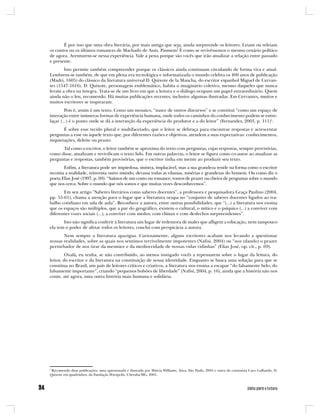 É por isso que uma obra literária, por mais antiga que seja, ainda surpreende os leitores. Leiam ou releiam
os contos ou os últimos romances de Machado de Assis. Pasmem! É como se revivêssemos o mesmo cenário político
de agora. Aventurem-se nessa experiência. Vale a pena porque são vocês que irão atualizar a relação entre passado
e presente.
       Isto permite também compreender porque os clássicos ainda continuam circulando de forma viva e atual.
Lembrem-se também, de que em plena era tecnológica e informatizada o mundo celebra os 400 anos de publicação
(Madri, 1605) do clássico da literatura universal D. Quixote de la Mancha, do escritor espanhol Miguel de Cervan-
tes (1547-1616). D. Quixote, personagem emblemático, habita o imaginário coletivo, mesmo daqueles que nunca
leram a obra na íntegra. Trata-se de um livro em que a leitura e o diálogo ocupam um papel extraordinário. Quem
ainda não o leu, recomendo. Há muitas publicações recentes, inclusive algumas ilustradas. Em Cervantes, muitos e
muitos escritores se inspiraram.
         Pois é, assim é um texto. Como um mosaico, “nasce de outros discursos” e se constitui “como um espaço de
interação entre inúmeras formas de experiência humana, onde todos os caminhos do conhecimento podem se entre-
laçar (...) é o ponto onde se dá a interseção da experiência do produtor e a do leitor” (Fernandes, 2003, p. 111)5.
       É sobre esse tecido plural e multifacetado, que o leitor se debruça para encontrar respostas e acrescentar
perguntas a esse ou àquele texto que, por diferentes razões e objetivos, atendem a suas expectativas: conhecimentos,
inquietações, deleite ou prazer.
      Tal como o escritor, o leitor também se aproxima do texto com perguntas, cujas respostas, sempre provisórias,
como disse, atualizam e revivificam o texto lido. Em outras palavras, o leitor se figura como co-autor ao atualizar as
perguntas e respostas, também provisórias, que o escritor tinha em mente ao produzir seu texto.
       Enfim, a literatura pode ser impiedosa, sinistra, implacável, mas a sua grandeza reside na forma como o escritor
reconta a realidade, reinventa outro mundo, devassa todas as vilanias, misérias e grandezas do homem. Ou como diz o
poeta Elias José (1997, p. 69): “Saímos de um conto ou romance, tontos de prazer ou cheios de perguntas sobre o mundo
que nos cerca. Sobre o mundo que nós somos e que muitas vezes desconhecemos”.
       Em seu artigo “Saberes literários como saberes docentes”, a professora e pesquisadora Graça Paulino (2004,
pp. 55-61), chama a atenção para o lugar que a literatura ocupa no “conjunto de saberes docentes ligados ao tra-
balho cotidiano em sala de aula”. Reconhece a autora, entre outras possibilidades, que “(...) a literatura nos ensina
que os espaços são múltiplos, que a par do geográfico, existem o cultural, o mítico e o psíquico (...) a conviver com
diferentes vozes sociais (...), a conviver com medos, com clímax e com desfechos surpreendentes”.
       Isto não significa conferir à literatura um lugar de redentora de males que afligem a educação, nem tampouco
ela tem o poder de afetar todos os leitores, conclui com perspicácia a autora.
       Nem sempre a literatura apazigua. Curiosamente, alguns escritores acabam nos levando a questionar
nossas realidades, sobre as quais nos sentimos terrivelmente impotentes (Nafisi, 2004) ou “nos (dando) o prazer
perturbador de nos tirar da mesmice e da mediocridade de nossas vidas vidinhas” (Elias José, op. cit., p. 69).
         Oxalá, eu tenha, se não contribuído, ao menos instigado vocês a repensarem sobre o lugar da leitura, do
leitor, do escritor e da literatura na constituição de nossa identidade. Enquanto se busca uma solução para que se
constitua no Brasil, um país de leitores críticos e criativos, a literatura nos ensina a escapar “do falsamente belo, do
falsamente importante”, criando “pequenos bolsões de liberdade” (Nafisi, 2004, p. 16), ainda que a história não nos
conte, até agora, uma outra história mais humana e solidária.




5
  Recomendo duas publicações, uma apresentada e ilustrada por Márcia Williams, Ática, São Paulo, 2004 e outra do cartunista Caco Galhardo, D.
Quixote em quadrinhos, da Fundação Peirópolis, Uberaba/MG, 2005.
 