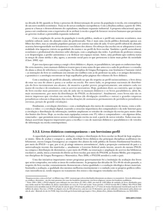 na década de 60, quando se firma o processo de democratização do acesso da população à escola, em conseqüência
de um novo modelo econômico. Trata-se de novas condições sociopolíticas. Com a ditadura militar, a partir de 1964,
passa-se a buscar o desenvolvimento do capitalismo, mediante expansão industrial. A proposta educacional, agora,
passa a ser condizente com a expectativa de se atribuir à escola o papel de fornecer recursos humanos que permitam
ao governo realizar a pretendida expansão industrial.
        Com a ampliação do acesso da população à escola pública, muda-se o perfil não somente econômico, mas
também cultural, tanto do alunado como do professorado. Não é mais uma escola pública destinada apenas aos
filhos das elites, mas as camadas populares passam a ter assento nas salas de aula. O novo perfil cultural do alunado
acarreta heterogeneidade nos letramentos e nos falares dos alunos. Os esforços das escolas em se adequarem à nova
realidade têm impactos visíveis na qualidade do ensino e no perfil do livro escolar. Também o perfil sociocultural,
econômico e profissional dos docentes sofre alteração, com a ampliação das redes. A profissão de professor começa
a se desprestigiar, a perder autonomia e a se deslocar nos espaços sociais. Antes, uma profissão que conferia status
às moças de classe média e alta, agora, a ascensão social para os que pertencem à classe mais pobre da sociedade
(Clare, 2002, s/p).
        É por essa época que começa a surgir o livro didático e, depois, os paradidáticos, tais quais os conhecemos hoje.
De certa maneira, esses manuais didáticos trazem para si uma soma do que antes era a aula do professor e a consulta
do aluno a obras de referência e a antologias. Na disciplina de Língua Portuguesa, esse fenômeno é bastante visível
– as instruções do livro se combinam (ou entram em conflito) com as do professor na aula, e os antigos dicionários,
a gramática e a antologia encontram-se hoje espalhados pelas páginas dos volumes do livro didático.
        Com a mudança de perfil do alunado, sobretudo no que diz respeito ao perfil socioeconômico, o livro deixa
de estar na casa do aluno e passa a se sediar na escola. Por outro lado, os programas nacionais de distribui-
ção do livro incrementam seu alcance, de maneira a poder prover, progressivamente, um número cada vez
maior de escolas e de estudantes, com os acervos necessários. Hoje, podemos dizer, ao contrário, que os tipos
de livro escolar mais presentes em sala de aula são os manuais didáticos e os livros paradidáticos, além de,
mais recentemente, por meio da distribuição do PNLD, os dicionários 4. Atualmente, esses livros não são os
únicos impressos que circulam nas escolas. Revistas (de divulgação científica e outras) e grandes empresas
jornalísticas colocam à disposição das escolas doações de assinaturas permanentes de periódicos jornalísticos
(revistas, jornais de grande circulação).
        Finalmente, a revolução eletrônica – com a multiplicação dos meios de comunicação de massa, como a tele-
visão e o vídeo – e a revolução digital, trazendo a crescente importância dos computadores e da rede Internet para
a circulação e distribuição da informação, também ampliaram os veículos de circulação da escrita para muito além
dos limites dos livros. Hoje, as escolas mais equipadas contam com TV, vídeo e computadores – em algumas delas,
conectados – que permitem novos acessos à informação escrita ou oral, a partir de novos veículos. Todas essas mu-
danças acarretam impactos importantes para a escolha e o uso de materiais didáticos e paradidáticos e de veículos
de informação na escola contemporânea.



          3.3.2. Livros didáticos contemporâneos – um brevíssimo perfil
       A capacidade governamental de avaliação, compra e distribuição do livro escolar no Brasil de hoje ampliou-
se muito. Além de avaliar e comprar e, ainda, distribuir livros didáticos das principais disciplinas acadêmicas (in-
felizmente, exceto Língua Estrangeira) ao conjunto dos alunos da rede pública de Ensino Fundamental brasileira,
por meio do PNLD – o que, por si só, já atinge números astronômicos5, dada a proporção continental do país e a
universalização recente das matrículas –, atualmente o Governo Federal ainda investe, através do mesmo PNLD,
na compra e distribuição de dicionários, e por meio do PNBE, na renovação e ampliação de acervos das bibliotecas
escolares e, ainda, inicia a extensão do direito ao livro escolar, por meio do PNLEM, ao Ensino Médio, por enquanto,
nas disciplinas de Língua Portuguesa e Matemática. Para 2006, o PNLEM atenderá a todo o país.
        Uma das iniciativas importantes nesses programas governamentais foi a instituição da avaliação dos livros
que serão comprados, em todas as áreas do conhecimento. As pesquisas das décadas de 70 e 80 do século passado, a
respeito do livro escolar, constantemente denunciavam a baixa qualidade e a condução ideológica desses materiais.
Instituída a avaliação, a qualidade dos mesmos melhorou enormemente e o cuidado com os projetos gráficos edito-
riais intensificou-se, tendo impacto no tratamento dos textos e das imagens veiculadas nos livros.

4
  Pesquisas recentes, como as do Inaf - ver Ribeiro (org.), 2003 - mostram que os livros distribuídos diretamente aos alunos e os consumíveis – livros de alfabetização
ou cartilhas e dicionários – são dos mais presentes nas casas dos brasileiros (juntamente com livros religiosos), mesmo dos brasileiros analfabetos.
5
  “Entre 1994 e 2004, o PNLD adquiriu, para utilização nos anos letivos de 1995 a 2005, um total de 1,026 bilhão de unidades de livros, distribuídos para
uma média anual de 30,8 milhões de alunos, matriculados em cerca de 172,8 mil escolas. Nesse período, o PNLD investiu R$ 3,7 bilhões. Pelo PNLD 2006
Dicionários serão atendidas mais de 478 mil salas de aula de quase 139 mil escolas públicas de 1ª a 4ª séries do Ensino Fundamental, beneficiando mais de 16,9
milhões de alunos. Para isso, o FNDE vai adquirir cerca de 490 mil acervos, cada um com 10 dicionários, que serão utilizados coletivamente pelos alunos em
sala de aula.” (Retirado do site do FNDE, http://www.fnde.gov.br/home/index.jsp?arquivo=/livro_didatico/livro_didatico.html#dadosesta, em 30/05/2005)
 