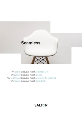 Seamless
We search Executive Talent, internationally
We partner Executive Talent, closely
We understand Executive Talent, whatever the challenge
We respect Executive Talent, consistently
 