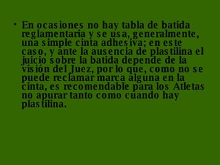 En ocasiones no hay tabla de batida reglamentaria y se usa, generalmente, una simple cinta adhesiva; en este caso, y ante la ausencia de plastilina el juicio sobre la batida depende de la visión del Juez, por lo que, como no se puede reclamar marca alguna en la cinta, es recomendable para los Atletas no apurar tanto como cuando hay plastilina. 