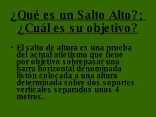 ¿Qué es un Salto Alto?;  ¿Cuál es su objetivo? El salto de altura es una prueba del actual atletismo que tiene por objetivo sobrepasar una barra horizontal denominada listón colocada a una altura determinada sobre dos soportes verticales separados unos 4 metros. 