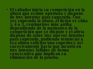 El saltador inicia su competición en la altura que estime oportuna y dispone de tres intentos para superarla. Una vez superada la altura, el listón se sitúa 5, 4 o 3, centímetros más arriba dependiendo de la normativa de la competición que se dispute y el atleta dispone de otros tres nuevos intentos para superarlo, pudiendo renunciar a esa altura solicitar una superior,y así sucesivamente hasta que incurra en tres intentos fallidos de forma consecutiva que implican su eliminación de la prueba. 
