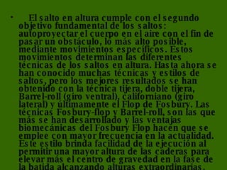      El salto en altura cumple con el segundo objetivo fundamental de los saltos: autoproyectar el cuerpo en el aire con el fin de pasar un obstáculo, lo más alto posible, mediante movimientos específicos. Estos movimientos determinan las diferentes técnicas de los saltos en altura. Hasta ahora se han conocido muchas técnicas y estilos de saltos, pero los mejores resultados se han obtenido con la técnica tijera, doble tijera, Barrel-roll (giro ventral), californiano (giro lateral) y últimamente el Flop de Fosbury. Las técnicas Fosbury-flop y Barrel-roll, son las que más se han desarrollado y las ventajas biomecánicas del Fosbury Flop hacen que se emplee con mayor frecuencia en la actualidad. Este estilo brinda facilidad de la ejecución al permitir una mayor altura de las caderas para elevar más el centro de gravedad en la fase de la batida alcanzando alturas extraordinarias.  
