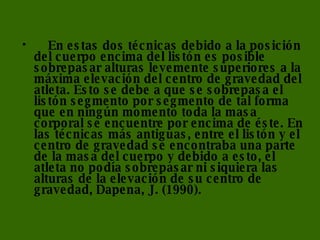      En estas dos técnicas debido a la posición del cuerpo encima del listón es posible sobrepasar alturas levemente superiores a la máxima elevación del centro de gravedad del atleta. Esto se debe a que se sobrepasa el listón segmento por segmento de tal forma que en ningún momento toda la masa corporal se encuentre por encima de éste. En las técnicas más antiguas, entre el listón y el centro de gravedad se encontraba una parte de la masa del cuerpo y debido a esto, el atleta no podía sobrepasar ni siquiera las alturas de la elevación de su centro de gravedad, Dapena, J. (1990).      
