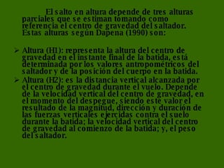 El salto en altura depende de tres alturas parciales que se estiman tomando como referencia el centro de gravedad del saltador. Estas alturas según Dapena (1990) son:  Altura (H1): representa la altura del centro de gravedad en el instante final de la batida, está determinada por los valores antropométricos del saltador y de la posición del cuerpo en la batida.  Altura (H2): es la distancia vertical alcanzada por el centro de gravedad durante el vuelo. Depende de la velocidad vertical del centro de gravedad, en el momento del despegue, siendo este valor el resultado de la magnitud, dirección y duración de las fuerzas verticales ejercidas contra el suelo durante la batida; la velocidad vertical del centro de gravedad al comienzo de la batida; y, el peso del saltador.  